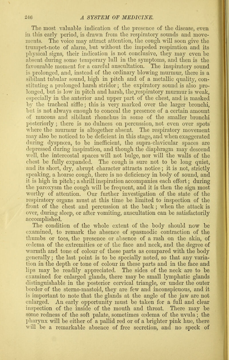 The most valuable indication of the presence of the disease, even in this early period, is drawn from the respiratory sounds and move- ments. The voice may attract attention, the cough will soon give the trumpet-note of alarm, but without the impeded respiration and its physical signs, their indication is not conclusive, they may even be absent during some temporary lull in the symptoms, and then is the favourable moment for a careful auscultation. The inspiratory sound is prolonged, and, instead of the ordinary blowing murmur, there is a sibilant tubular sound, high in pitch and of a metallic quality, con- stituting a prolonged harsh stridor; the expiratory sound is also pro- longed, but is low in pitch and harsh, the respiratory murmur is weak, especially in the anterior and upper part of the chest, and is masked by the tracheal siffle; this is very marked over the larger bronchi, but is not always enough to conceal the presence of a certain amount of raucous and sibilant rhonchus in some of the smaller bronchi posteriorly ; there is no dulness on percussion, not even over spots where the murmur is altogether absent. The respiratory movement may also be noticed to be deficient in this stage, and when exaggerated during dyspnoea, to be inefficient, the supra-clavicular spaces are depressed during inspiration, and though the diaphragm may descend well, the intercostal spaces will not bulge, nor will the walls of the chest be fully expanded. The cough is sure not to be long quiet, and its short, dry, abrupt character attracts notice; it is not, strictly speaking, a hoarse cough, there is no deficiency in body of sound, and it is high in pitch; a shrill inspiration accompanies each effort; during the paroxysm the cough will be frequent, and it is then the sign most worthy of attention. Our further investigation of the state of the respiratory organs must at this time be limited to inspection of the front of the chest and percussion at the back; when the attack is over, during sleep, or after vomiting, auscultation can be satisfactorily accomplished. The condition of the whole extent of the body should now be examined, to remark the absence of spasmodic contraction of the thumbs or toes, the presence or absence of a rash on the skin, of cedema of the extremities or of the face and neck, and the degree of warmth and tone of colour of these parts as compared with the body generally; the last point is to be specially noted, so that any varia- tion in the depth or tone of colour in these parts and in the face and lips may be readily appreciated. The sides of the neck are to be examined for enlarged glands, there may be small lymphatic glands distinguishable in the posterior cervical triangle, or under the outer border of the sterno-mastoid, they are few and inconspicuous, and it is important to note that the glands at the angle of the jaw are not enlarged. An early opportunity must be taken for a full and clear inspection of the inside of the mouth and throat. There may be some redness of the soft palate, sometimes oedema of the uvula; the pharynx will be either of a pallid red or of a brighter pink hue, there will be a remarkable absence of free secretion, and no speck of