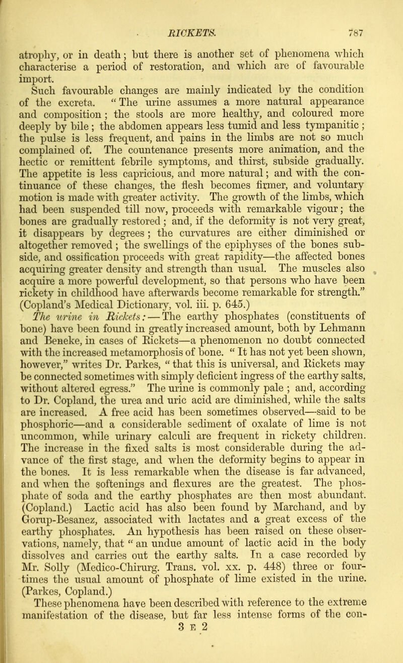 atrophy, or in death; but there is another set of phenomena which characterise a period of restoration, and which are of favourable import. Such favourable changes are mainly indicated by the condition of the excreta. The urine assumes a more natural appearance and composition; the stools are more healthy, and coloured more deeply by bile ; the abdomen appears less tumid and less tympanitic ; the pulse is less frequent, and pains in the limbs are not so much complained of. The countenance presents more animation, and the hectic or remittent febrile symptoms, and thirst, subside gradually. The appetite is less capricious, and more natural; and with the con- tinuance of these changes, the flesh becomes firmer, and voluntary motion is made with greater activity. Tlie growth of the limbs, which had been suspended till now, proceeds with remarkable vigour; the bones are gradually restored ; and, if the deformity is not very great, it disappears by degrees ; the curvatures are either diminished or altogether removed ; the swellings of the epiphyses of the bones sub- side, and ossification proceeds with great rapidity—the affected bones acquiring greater density and strength than usual. The muscles also acquire a more powerful development, so that persons who have been rickety in childhood have afterwards iDCCome remarkable for strength. (Copland's Medical Dictionary, vol. iii. p. 645.) The urine in Rickets: — The earthy phosphates (constituents of bone) have been found in greatly increased amount, both by Lehmann and Beneke, in cases of Eickets—a phenomenon no doubt connected with the increased metamorphosis of bone.  It has not yet been shown, however, writes Dr. Parkes,  that this is universal, and Eickets may be connected sometimes with simply deficient ingress of the earthy salts, without altered egress. The urine is commonly pale ; and, according to Dr. Copland, the urea and uric acid are diminished, while the salts are increased. A free acid has been sometimes observed—said to be phosphoric—and a considerable sediment of oxalate of lime is not uncommon, while urinary calculi are frequent in rickety children. The increase in the fixed salts is most considerable during the ad- vance of the first stage, and when the deformity begins to appear in the bones. It is less remarkable when the disease is far advanced, and when the softenings and flexures are the greatest. The phos- phate of soda and the earthy phosphates are then most abundant. (Copland.) Lactic acid has also been found by Marchand, and by Gorup-Besanez, associated with lactates and a great excess of the earthy phosphates. An hypothesis has been raised on these obser- vations, namely, that  an undue amount of lactic acid in the body dissolves and carries out the earthy salts. In a case recorded by Mr. Solly (Medico-Chirurg. Trans, vol. xx. p. 448) three or four- times the usual amount of phosphate of lime existed in the urine. (Parkes, Copland.) These phenomena have been described with reference to the extreme manifestation of the disease, but far less intense forms of the con- 3 E 2