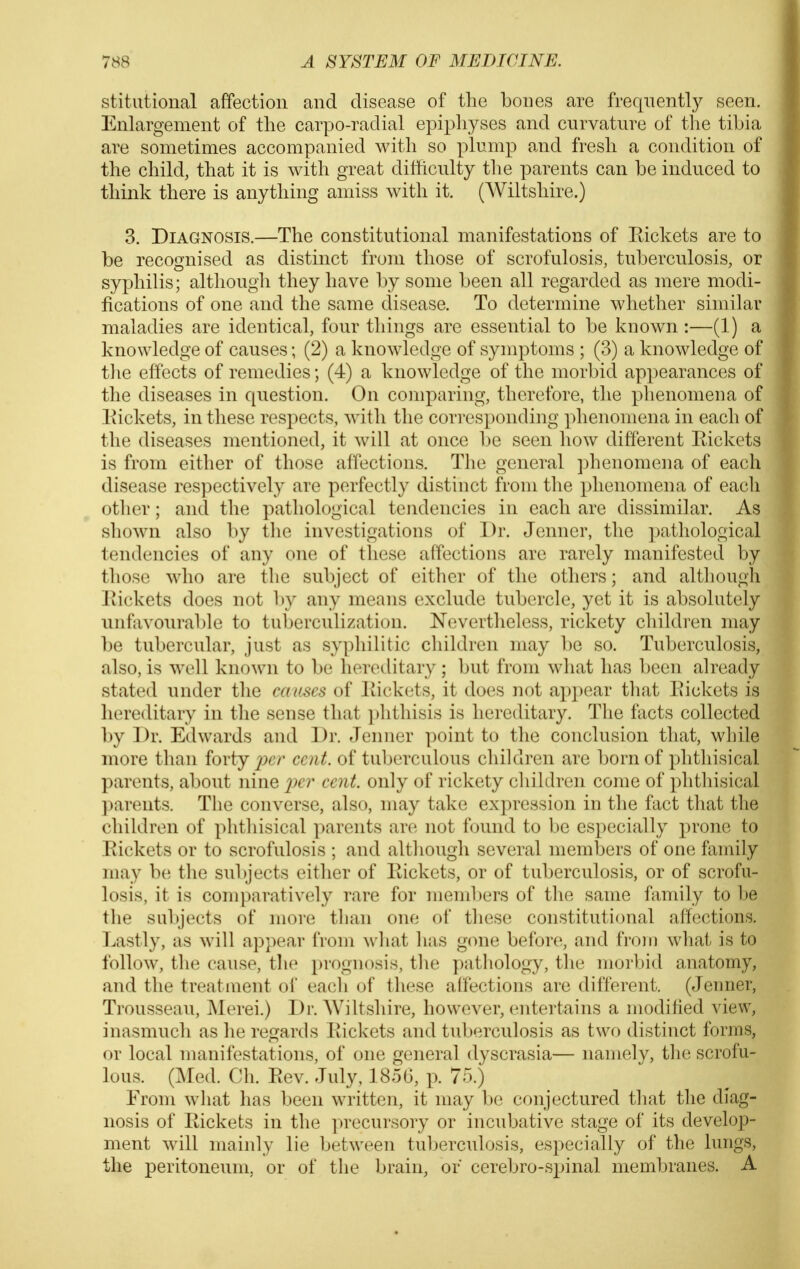 stitutional affection and disease of the bones are frequently seen. Enlargement of the carpo-radial epiphyses and curvatnre of the tibia are sometimes accompanied with so plump and fresh a condition of the child, that it is with great ditticulty tlie parents can be induced to think there is anything amiss with it. (Wiltshire.) 3. Diagnosis.—The constitutional manifestations of Eickets are to be recognised as distinct from those of scrofulosis, tuberculosis, or syphilis; although they have by some been all regarded as mere modi- fications of one and the same disease. To determine whether similar maladies are identical, four things are essential to be known :—(1) a knowledge of causes; (2) a knowledge of symptoms ; (3) a knowledge of tlie effects of remedies; (4) a knowledge of the morbid appearances of the diseases in question. On comparing, theretbre, the phenomena of Eickets, in these respects, with the cori'osponding phenomena in each of the diseases mentioned, it will at once be seen how different Eickets is from either of those affections. The general phenomena of each disease respectively are perfectly distinct from the phenomena of each other; and the pathological tendencies in each are dissimilar. As shown also by the investigations of Dr. Jenner, the pathological tendencies of any one of these affections are rarely manifested by those who are the subject of either of the others; and altliougli Eickets does not by any means exclude tubercle, yet it is absolutely unfavourable to tuberculization. Nevertlieless, rickety children may be tubercular, just as sypliilitic children may be so. Tuberculosis, also, is well known to be heroelitary ; but from what has been already stated under the causes of Eickets, it does not appear that Eickets is hereditary in the sense that i)lithisis is hereditary. The facts collected by Dr. Edwards and Dr. Jenner point to the conclusion that, while more than forty ^^cv cent, of tuberculous children are born of phthisical parents, about nine cent, only of rickety children come of phthisical parents. The converse, also, may take expression in the fact that the children of phthisical parents are not found to be especially prone to Eickets or to scrofulosis ; and although several members of one family may b(i the subjects either of Eickets, or of tuberculosis, or of scrofu- losis, it is comparatively rare for members of the same family to be the subjects of more than one of these constitutional affections. Lastly, as will appear from what has g(me before, and from what is to follow, the cause, the prognosis, the pathology, the morbid anatomy, and the treatment of each oi these affections are different. (Jenner, Trousseau, Merei.) Dr. Wiltshire, however, entertains a modified view, inasmuch as he regards Eickets and tuberculosis as two distinct forms, or local manifestations, of one general dyscrasia— namely, the scrofu- lous. (Med. Ch. Eev. July, 1856, p. 75.) From what has been written, it may be conjectured that the diag- nosis of Eickets in the precursory or incubative stage of its develop- ment will mainly lie between tuberculosis, especially of the lungs, the peritoneum, or of the brain, or cerebro-spinal membranes. A