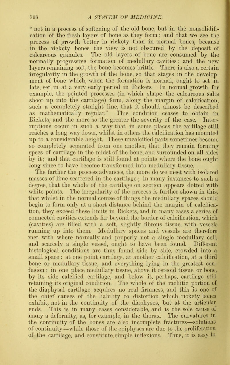  not ill a process of softening of the old bone, but in the nonsolidifi- catioii of the fresh layers of bone as they form; and that we see the process of growth better in rickety than in normal bones, because in the rickety bones the view is not obscured by the deposit of calcareous granules. The old layers of bone are consumed by the normally progressive formation of medullary cavities; and the new layers remaining soft, the bone becomes brittle. There is also a certain irregularity in the growth of the bone, so that stages in the develop- ment of bone which, when the formation is normal, ought to set in late, set in at a very early period in Eickets. In normal growth, for example, the pointed processes (in which shape the calcareous salts shoot up into the cartilage) form, along the margin of calcification, such a completely straight line, that it should almost be described as mathematically regular. This condition ceases to obtain in Eickets, and the more so the greater the severity of the case. Inter- ruptions occur in such a way that in some places the cartilage still readies a long way down, whilst in others the calcilication has mounted up to a considerable height. These uncalcihed parts sometimes become so completely separated from one another, that they remain forming specs of cartilage in the midst of the bone, and surrounded on all sides by it; and that cartilage is still found at points where the bone ought long since to have become transformed into medullary tissue. The farther the process advances, the more do we meet with isolated masses of lime scattered in the cartilage ; in many instances to such a degree, that the whole of the cartilage on section appears dotted with white points. The irregularity of the process is further shown in this, that whilst in the normal course of things the inedullory spaces should begin to form only at a short distance behind the margin of calcitica- tion, they exceed these limits in Eickets, and in many cases a series of connected cavities extends far beyond the border of calcification, which (cavities) are filled with a soft, slightly fibrous tissue, with vessels running up into them. ^ledullary spaces and vessels are therefore met with where normally and properly not a single medullaiy cell, and scarcely a single vessel, ought to liave been found. Different histological conditions are thus found side by side, crowded into a small space : at one point cartilage, at another calcification, at a third bone or medullary tissue, and everything lying in the greatest con- fusion ; in one place medullary tissue, above it osteoid tissue or bone, by its side calcified cartilage, and below it, perhaps, cartilage still retaining its original condition. The whole of the rachitic portion of the diaphysal cartilage acquires no real firmness, and this is one of the chief causes of the liability to distortion which rickety bones exhibit, not in the continuity of the diapliyses, but at the articular ends. This is in many cases considerable, and is the sole cause of nifiny a deformity, as, for example, in the thorax. The curvatures in the continuity of the bones are also incomplete fractures—solutions of continuity—while those of the epiphyses are due to the proliferation of the cartilage, and constitute simple inflexions. Thus, it is easy to