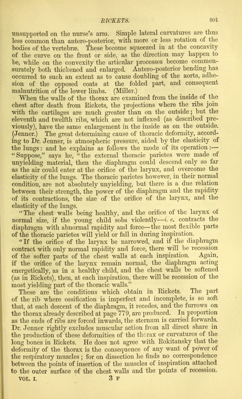 unsupported on the nurse's arm. Simple lateral curvatures are thus less common than antero-posterior, with more or less rotation of the bodies of the vertebrae. These become squeezed in at the concavity of the curve on the front or side, as the direction may happen to be, while on the convexity the articular processes become commen- surately both thickened and enlarged. Antero-posterior bending has occurred to such an extent as to cause doubling of the aorta, adhe- sion of the opposed coats at the folded part, and consequent malnutrition of the lower limbs. (Miller.) When the walls of the thorax are examined from the inside of the chest after death from Eickets, the projections where the ribs join with the cartilages are much greater than on the outside; but the eleventh and twelfth ribs, which are not inflexed (as described pre- viously), have the same enlargement in the inside as on the outside. (Jenner.) The great determining cause of thoracic deformity, accord- ing to Dr. Jenner, is atmospheric pressure, aided by the elasticity of the lungs: and he explains as follows the mode of its operation:— ''Suppose, says he, the external thoracic parietes were made of unyielding material, then the diaphragm could descend only so far as the air could enter at the orifice of the larynx, and overcome the elasticity of the lungs. The thoracic parietes however, in their normal condition, are not absolutely unyielding, but there is a due relation between their strength, the power of the diaphragm and the rapidity of its contractions, the size of the orifice of the larynx, and the elasticity of the lungs.  The chest walls being healthy, and the orifice of the larynx of normal size, if the young child sobs violently—i e. contracts the diaphragm with abnormal rapidity and force—the most flexible parts of the thoracic parietes will yield or fall in during inspiration.  If the orifice of the lar}mx be narrowed, and if the diaphragm contract with only normal rapidity and force, there will be recession of the softer parts of the chest walls at each inspiration. Again, if the orifice of the larynx remain normal, the diaphragm acting energetically, as in a healthy child, and the chest wa.lls be softened (as in Eickets), then, at each inspiration, there will be recession of the most yielding part of the thoracic walls. These are the conditions which obtain in Eickets. The part of the rib where ossification is imperfect and incomplete, is so soft that, at each descent of the diaphragm, it recedes, and the furrows on the thorax already described at page 779, are produced. In proportion as the ends of ribs are forced inwards, the sternum is carried forwards. Dr. Jenner rightly excludes muscular action from all direct share in the production of these deformities of the thcrax or curvatures of the long bones in Eickets. He does not agree with Eokitansky that the deformity of the thorax is the consequence of any want of power of the respiratory muscles ; for on dissection he finds no correspondence between the points of insertion of the muscles of inspiration attached to the outer surface of the chest walls and the points of recession, VOL, I. 3 F