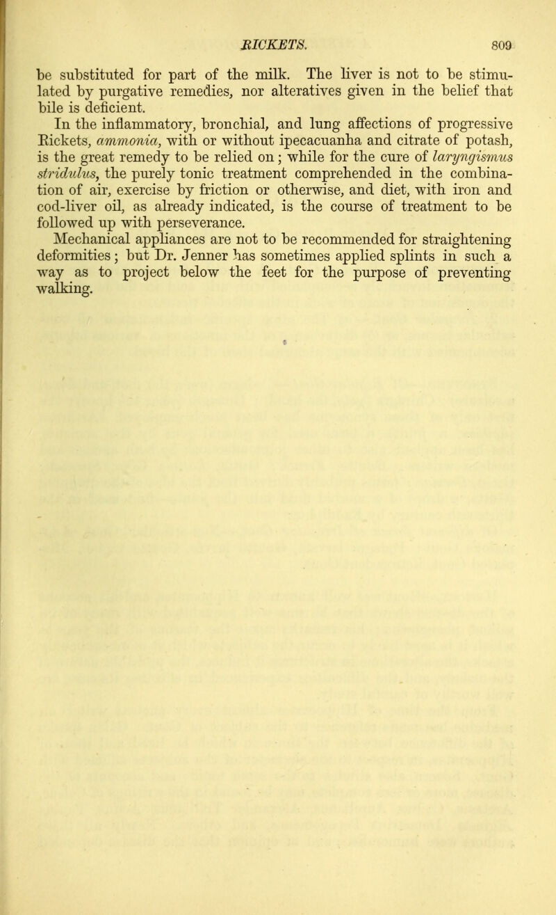 be substituted for part of the milk. The liver is not to be stimu- lated by purgative remedies, nor alteratives given in the belief that bile is deficient. In the inflammatory, bronchial^ and lung affections of progressive Eickets, ammonia, with or without ipecacuanha and citrate of potash, is the great remedy to be relied on; while for the cure of laryngismus stridnlus, the purely tonic treatment comprehended in the combina- tion of air, exercise by friction or otherwise, and diet, with iron and cod-liver oil, as already indicated, is the course of treatment to be followed up with perseverance. Mechanical appliances are not to be recommended for straightening deformities; but Dr. Jenner has sometimes applied splints in such a way as to project below the feet for the purpose of preventing walking.