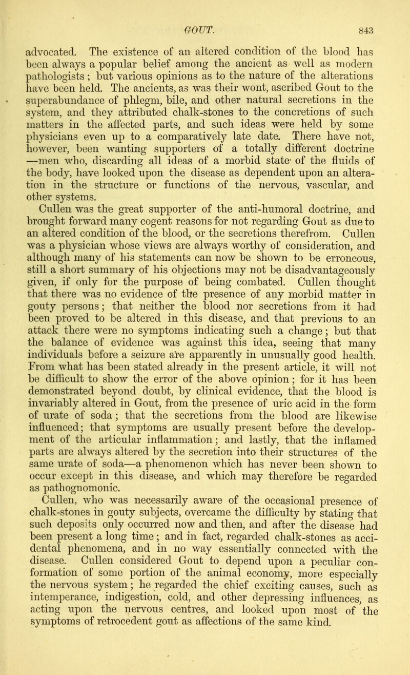 advocated. The existence of an altered condition of the blood has been always a popular belief among the ancient as well as modern pathologists ; but various opinions as to the nature of the alterations have been held. The ancients, as was their wont, ascribed Gout to the superabundance of phlegm, bile, and other natural secretions in the system, and they attributed chalk-stones to the concretions of such matters in the affected parts, and such ideas were held by some physicians even up to a comparatively late date. There have not, however, been wanting supporters of a totally different doctrine —men who, discarding all ideas of a morbid state- of the fluids of the body, have looked upon the disease as dependent upon an altera- tion in the structure or functions of the nervous, vascular, and other systems. Cullen was the great supporter of the anti-humoral doctrine, and brought forward many cogent reasons for not regarding Gout as due to an altered condition of the blood, or the secretions therefrom. Cullen was a physician whose views are always worthy of consideration, and although many of his statements can now be shown to be erroneous, still a short summary of his objections may not be disadvantageously given, if only for the purpose of being combated. Cullen thought that there was no evidence of the presence of any morbid matter in gouty persons; that neither the blood nor secretions from it had been proved to be altered in this disease, and that previous to an attack there were no symptoms indicating such a change; but that the balance of evidence was against this idea, seeing that many individuals before a seizure are apparently in unusually good health. From what has been stated already in the present article, it will not be difficult to show the error of the above opinion; for it has been demonstrated beyond doubt, by clinical evidence, that the blood is invariably altered in Gout, from the presence of uric acid in the form of urate of soda; that the secretions from the blood are likewise influenced; that symptoms are usually present before the develop- ment of the articular inflammation; and lastly, that the inflamed parts are always altered by the secretion into their structures of the same urate of soda—a phenomenon which has never been shown to occur except in this disease, and which may therefore be regarded as pathognomonic. Cullen, who was necessarily aware of the occasional presence of chalk-stones in gouty subjects, overcame the difficulty by stating that such deposits only occurred now and then, and after the disease had been present a long time; and in fact, regarded chalk-stones as acci- dental phenomena, and in no way essentially connected with the disease. Cullen considered Gout to depend upon a peculiar con- formation of some portion of the animal economy, more especially the nervous system; he regarded the chief exciting causes, such as intemperance, indigestion, cold, and other depressing influences, as acting upon the nervous centres, and looked upon most of the symptoms of retrocedent gout as affections of the same kind.