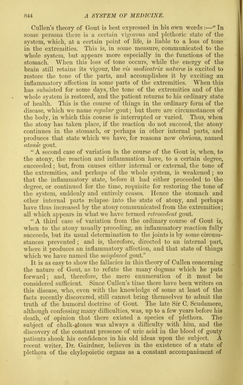 Cullen's theory of Gout is best expressed in his own words :— In some persons there is a certain vigorous and plethoric state of the system, which, at a certain point of life, is liable to a loss of tone in the extremities. This is, in some measure, communicated to the whole system, but appears more especially in the functions of the stomach. When this loss of tone occurs, while the energy of the brain still retains its vigour, the vis medicatrix natures is excited to restore the tone of the parts, and accomplishes it by exciting an inflammatory affection in some parts of the extremities. When this has subsisted for some days, the tone of the extremities and of the whole system is restored, and the patient returns to his ordinary state of health. This is the course of things in the ordinary form of the disease, which we name regular gout; but there are circumstances of the body, in which this course is interrupted or varied. Thus, when the atony has taken place, if the reaction do not succeed, the atony continues in the stomach, or perhaps in other internal parts, and produces that state which we have, for reasons now obvious, named atonic gout.  A second case of variation in the course of the Gout is, when, to the atony, the reaction and inflammation have, to a certain degree, succeeded; but, from causes eitlier internal or external, the tone of the extremities, and perhaps of the whole system, is weakened ; so that the inflammatory state, before it had either proceeded to the degree, or continued for the time, requisite for restoring the tone of the system, suddenly and entirely ceases. Hence the stomach and other internal parts relapse into the state of atony, and perhaps have thus increased by the atony communicated from the extremities; all which appears in what we have termed retroccdcnt gout. A third case of variation from the ordinary course of Gout is, when to the atony usually preceding, an inflammatory reaction fully succeeds, but its usual determination to the joints is by some circum- stances prevented ; and is, therefore, directed to an internal part, where it produces an inflammatory affection, and that state of things which we have named the misplaced gout. It is as easy to show the fallacies in this theory of Cullen concerning the nature of Gout, as to refute the many dogmas which he puts forward; and, therefore, the mere enumeration of it must be considered sufficient. Since Cullen's time there have been writers on this disease, who, even with the knowledge of some at least of the facts recently discovered, still cannot bring themselves to admit the truth of the humoral doctrine of Gout. The late Sir C. Scudamore, although confessing many difficulties, was, up to a few years before his death, of opinion that there existed a species of plethora. The subject of chalk-atones was always a difficulty with him, and the discovery of the constant presence of uric acid in the blood of gouty patients shook his confidence in his old ideas upon the subject. A recent writer. Dr. Gairdner, believes in the existence of a state of plethora of the chylopoietic organs as a constant accompaniment of