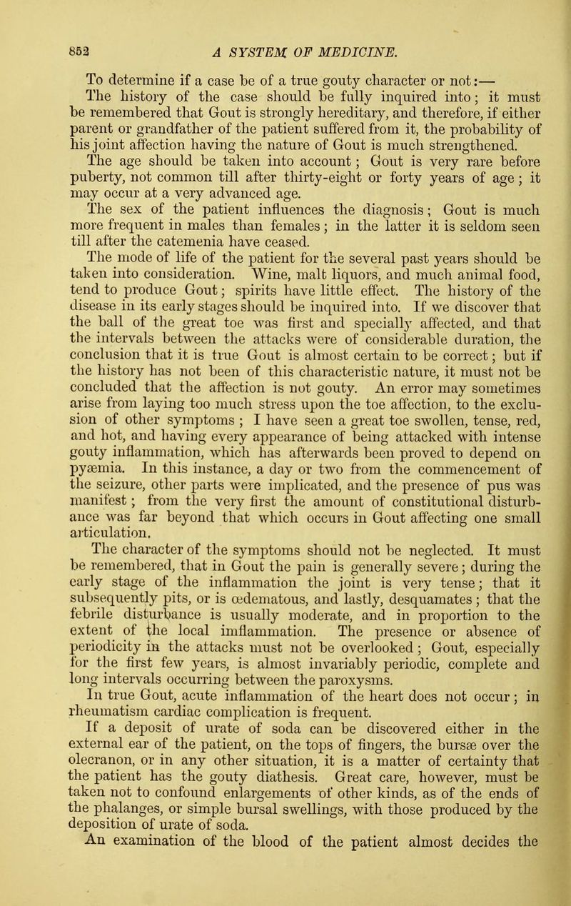 To determine if a case be of a true gouty character or not:— The history of the case should be fully inquired into; it must be remembered that Gout is strongly hereditary, and therefore, if either parent or grandfather of the patient suffered from it, the probability of his joint affection having the nature of Gout is much strengthened. The age should be taken into account; Gout is very rare before puberty, not common till after thirty-eight or forty years of age ; it may occur at a very advanced age. The sex of the patient influences the diagnosis; Gout is much more frequent in males than females; in the latter it is seldom seen till after the catemenia have ceased. The mode of life of the patient for the several past years should be taken into consideration. Wine, malt liquors, and mucli animal food, tend to produce Gout; spirits have little effect. The history of the disease in its early stages should be inquired into. If we discover that the ball of the great toe was first and specially affected, and that the intervals between the attacks were of considerable duration, the conclusion that it is true Gout is almost certain to be correct; but if the history has not been of this characteristic nature, it must not be concluded that the affection is not gouty. An error may sometimes arise from laying too much stress upon the toe affection, to the exclu- sion of other symptoms ; I have seen a great toe swollen, tense, red, and hot, and having every appearance of being attacked with intense gouty inflammation, which has afterwards been proved to depend on py£emia. In this instance, a day or two from the commencement of the seizure, other parts were implicated, and the presence of pus was manifest; from the very first the amount of constitutional disturb- ance was far beyond that which occurs in Gout affecting one small ai'ticulation. The character of the symptoms should not be neglected. It must be remembered, that in Gout the pain is generally severe; during the early stage of the inflammation the joint is very tense; that it subsequently pits, or is oedematous, and lastly, desquamates ; that the febrile disturbance is usually moderate, and in proportion to the extent of the local iniflammation. The presence or absence of periodicity in the attacks must not be overlooked; Gout, especially for the first few years, is almost invariably periodic, complete and long intervals occurring between the paroxysms. In true Gout, acute inflammation of the heart does not occur; in rheumatism cardiac complication is frequent. If a deposit of urate of soda can be discovered either in the external ear of the patient, on the tops of fingers, the bursae over the olecranon, or in any other situation, it is a matter of certainty that the patient has the gouty diathesis. Great care, however, must be taken not to confound enlargements of other kinds, as of the ends of the phalanges, or simple bursal swellings, with those produced by the deposition of urate of soda. An examination of the blood of the patient almost decides the