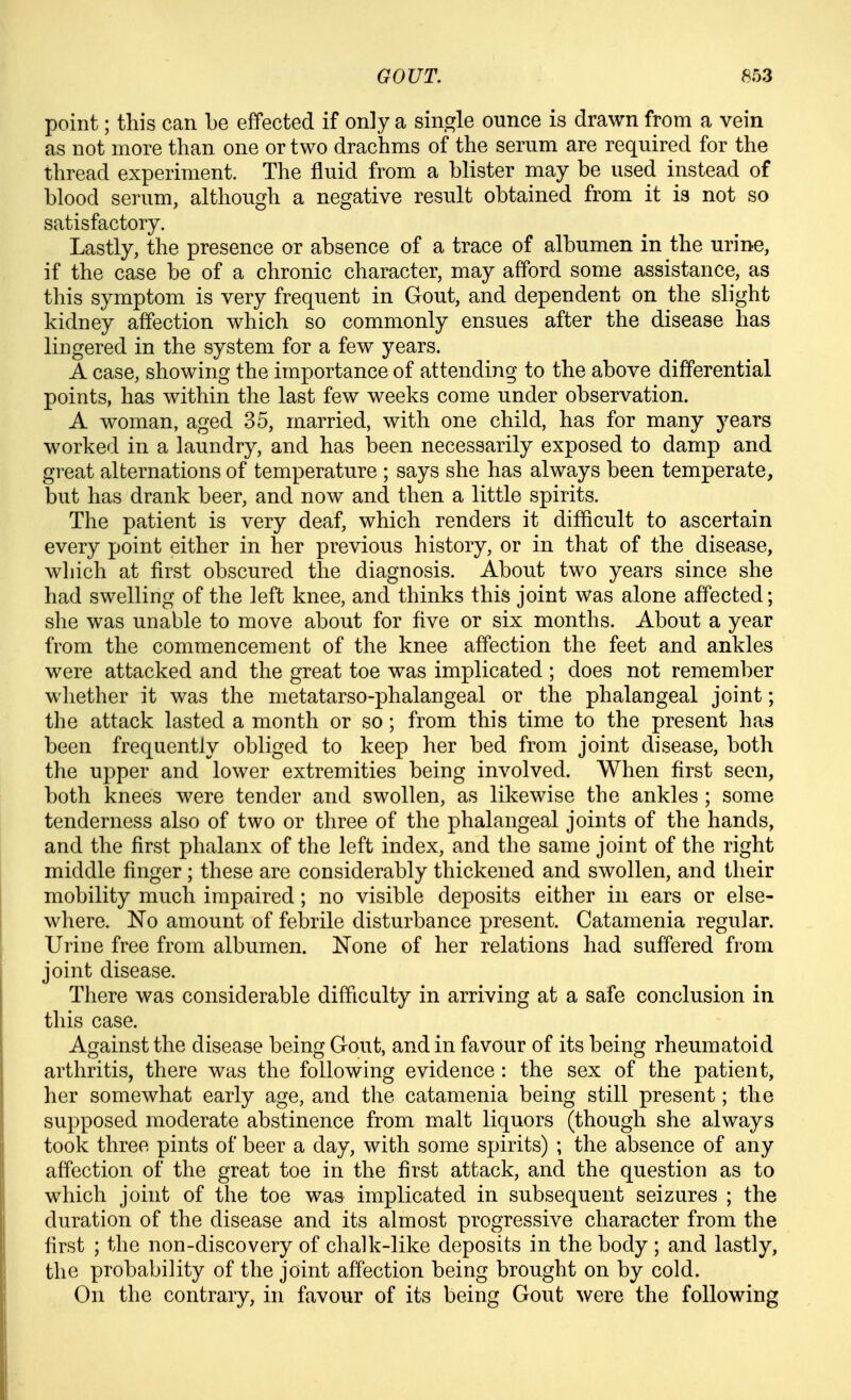 point; this can be effected if only a single ounce is drawn from a vein as not more than one or two drachms of the serum are required for the thread experiment. The fluid from a blister may be used instead of blood serum, although a negative result obtained from it is not so satisfactory. Lastly, the presence or absence of a trace of albumen in the urine, if the case be of a chronic character, may afford some assistance, as this symptom is very frequent in Gout, and dependent on the slight kidney affection which so commonly ensues after the disease has lingered in the system for a few years. A case, showing the importance of attending to the above differential points, has within the last few weeks come under observation. A woman, aged 35, married, with one child, has for many years worked in a laundry, and has been necessarily exposed to damp and great alternations of temperature ; says she has always been temperate, but has drank beer, and now and then a little spirits. The patient is very deaf, which renders it difficult to ascertain every point either in her previous history, or in that of the disease, which at first obscured the diagnosis. About two years since she had swelling of the left knee, and thinks this joint was alone affected; she was unable to move about for Ave or six months. About a year from the commencement of the knee affection the feet and ankles were attacked and the great toe was implicated ; does not remember whether it was the metatarso-phalangeal or the phalangeal joint; the attack lasted a month or so; from this time to the present has been frequentJy obliged to keep her bed from joint disease, both the upper and lower extremities being involved. When first seen, both knees were tender and swollen, as likewise the ankles ; some tenderness also of two or three of the phalangeal joints of the hands, and the first phalanx of the left index, and the same joint of the right middle finger; these are considerably thickened and swollen, and their mobility much impaired; no visible deposits either in ears or else- where. No amount of febrile disturbance present. Catamenia regular. Urine free from albumen. Kone of her relations had suffered from joint disease. There was considerable difficulty in arriving at a safe conclusion in this case. Against the disease being Gout, and in favour of its being rheumatoid arthritis, there was the following evidence : the sex of the patient, her somewhat early age, and the catamenia being still present; the supposed moderate abstinence from malt liquors (though she always took three pints of beer a day, with some spirits) ; the absence of any affection of the great toe in the first attack, and the question as to which joint of the toe was implicated in subsequent seizures ; the duration of the disease and its almost progressive character from the first ; the non-discovery of chalk-like deposits in the body ; and lastly, the probability of the joint affection being brought on by cold. On the contrary, in favour of its being Gout were the following