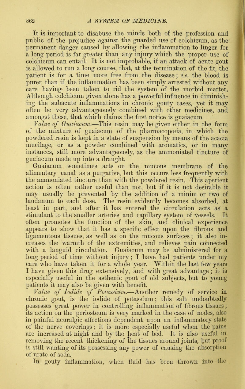 It is important to disabuse the minds both, of the profession and public of the prejudice against the guarded use of colchicum, as the permanent danger caused by allowing the inflammation to linger for a long peri-od is far greater than any injury which the proper use of colchicum can entail. It is not improbable, if an attack of acute gout is allowed to run a long course, that, at the termination of the fit, the patient is for a time more free from the disease; i.e. the blood is purer than if the inflammation has been simply arrested without any care having been taken to rid the system of the morbid matter. Although colchicum given alone has a powerful influence in diminish- ing the subacute inflammations in chronic gouty cases, yet it may often be very advantageously combined with other medicines, and amongst these, that w^hich claims the first notice is guaiacum. Value of Guaiacum.—This resin may be given either in the form of the mixture of guaiacum of the pharmacopoeia, in which the powdered resin is kept in a state of suspension by means of the acacia mucilage, or as a powder combined with aroniatics, or in many instances, still more advantageously, as the ammoniated tincture of guaiacum made up into a draught. Guaiacum sometimes acts on the mucous membrane of the alimentary canal as a purgative, but this occurs less frequently with the ammoniated tincture than with the powdered resin. This aperient action is often rather useful than not, but if it is not desirable it may usually be prevented by the addition of a minim or two of laudanum to each dose. The resin evidently becomes absorbed, at least in part, and after it has entered the circulation acts as a stimulant to the smaller arteries and capillary system of vessels. It often promotes the function of the skin, and clinical experience appears to show that it has a specific effect upon the fibrous and ligamentous tissues, as well as on the mucous surfaces; it also in- creases the warmth of the extremities, and relieves pain connected with a languid circulation. Guaiacum may be administered for a long period of time without injury; I have had patients under my care who have taken it for a whole year. Within the last few years I have given this drug extensively, and with great advantage; it is especially useful in the asthenic gout of old subjects, but to young patients it may also be given with benefit. Value of Iodide of Potassium.—Another remedy of service in chronic gout, is the iodide of potassium; this salt undoubtedly possesses great power in controlling inflammation of fibrous tissues; its action on the periosteum is very marked in the case of nodes, also in painful neuralgic affections dependent upon an infiammatory state of the nerve coverings; it is more especially useful when the pains are increased at night and by the heat of bed. It is also useful in removing the recent thickening of the tissues around joints, l;)ut proof is still wanting of its possessing any power of causing the absorption of urate of soda. In gouty inflammation, when fluid has been thrown into the