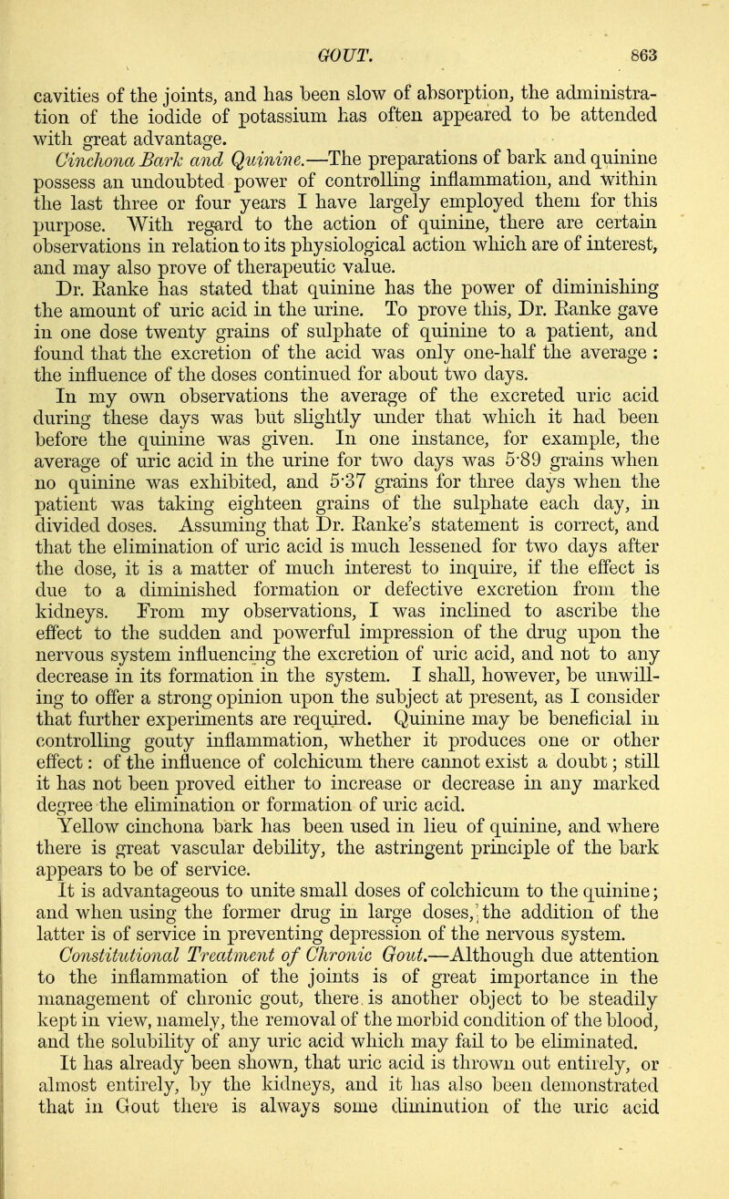 cavities of the joints, and has been slow of absorption, the administra- tion of the iodide of potassium has often appeared to be attended with great advantage. Cinchona Bark and Quinine.—The preparations of bark and quinine possess an undoubted power of controlling inflammation, and Within the last three or four years I have largely employed them for this purpose. With regard to the action of quinine, there are certain observations in relation to its physiological action which are of interest, and may also prove of therapeutic value. Dr. Eanke has stated that quinine has the power of diminishing the amount of uric acid in the urine. To prove this. Dr. Eanke gave in one dose twenty grains of sulphate of quinine to a patient, and found that the excretion of the acid was only one-half the average : the influence of the doses contimied for about two days. In my own observations the average of the excreted uric acid during these days was but slightly under that which it had been before the quinine was given. In one instance, for example, the average of uric acid in the urine for two days was 5-89 grains when no quinine was exhibited, and 5*37 grains for three days when the patient was taking eighteen grains of the sulphate each day, in divided doses. Assuming that Dr. Eanke's statement is correct, and that the elimination of uric acid is much lessened for two days after the dose, it is a matter of much interest to inquire, if the effect is due to a diminished formation or defective excretion from the kidneys. Trom my observations, I was inclined to ascribe the effect to the sudden and powerful impression of the drug upon the nervous system influencing the excretion of uric acid, and not to any decrease in its formation in the system. I shall, however, be unwill- ing to offer a strong opinion upon the subject at present, as I consider that further experiments are required. Quinine may be beneficial in controlling gouty inflammation, whether it produces one or other efl'ect: of the influence of colchicum there cannot exist a doubt; still it has not been proved either to increase or decrease in any marked degree the elimination or formation of uric acid. Yellow cinchona bark has been used in lieu of quinine, and where there is great vascular debility, the astringent principle of the bark appears to be of service. It is advantageous to unite small doses of colchicum to the quinine; and when using the former drug in large doses, ; the addition of the latter is of service in preventing depression of the nervous system. Constitutional Treatment of Chronic Gout,—Although due attention to the inflammation of the joints is of great importance in the management of chronic gout, there, is another object to be steadily kept in view, namely, the removal of the morbid condition of the blood, and the solubility of any uric acid which may fail to be eliminated. It has already been shown, that uric acid is thrown out entirely, or almost entirely, by the kidneys, and it has also been demonstrated that in Gout there is always some diminution of the uric acid