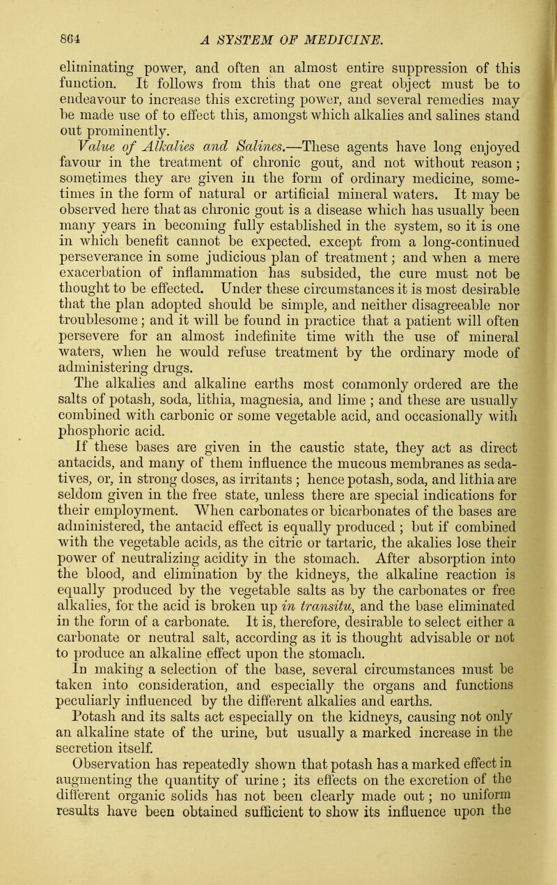 eliminating power, and often an almost entire suppression of this function. It follows from this that one great object must be to endeavour to increase this excreting power, and. several remedies may be made use of to effect this, amongst which allialies and salines stand out prominently. Value of Alkalies and Salines.—These agents have long enjoyed favour in the treatment of chronic gout, and not without reason; sometimes they are given in the form of ordinary medicine, some- times in the form of natural or artificial mineral waters. It may be observed here that as chronic gout is a disease which has usually been many years in becoming fully established in the system, so it is one in which benefit cannot be expected, except from a long-continued perseverance in some judicious plan of treatment; and when a mere exacerbation of inflammation has subsided, the cure must not be thought to be effected. Under these circumstances it is most desirable that the plan adopted should be simple, and neither disagreeable nor troublesome; and it will be found in practice that a patient will often persevere for an almost indefinite time with the use of mineral waters, when he would refuse treatment by the ordinary mode of administering drugs. The alkalies and alkaline earths most commonly ordered are the salts of potash, soda, lithia, magnesia, and lime ; and these are usually combined with carbonic or some vegetable acid, and occasionally with phosphoric acid. If these bases are given in the caustic state, they act as direct antacids, and many of them influence the mucous membranes as seda- tives, or, in strong doses, as irritants ; hence potash, soda, and lithia are seldom given in the free state, unless there are special indications for their employment. When carbonates or bicarbonates of the bases are administered, the antacid effect is equally produced ; but if combined with the vegetable acids, as the citric or tartaric, the akalies lose their power of neutralizing acidity in the stomach. After absorption into the blood, and elimination by the kidneys, the alkaline reaction is equally produced by the vegetable salts as by the carbonates or free alkalies, for the acid is broken up in transitu, and the base eliminated in the form of a carbonate. It is, therefore, desirable to select either a carbonate or neutral salt, according as it is thought advisable or not to produce an alkaline effect upon the stomach. In making a selection of the base, several circumstances must be taken into consideration, and especially the organs and functions peculiarly influenced by the different alkalies and earths. Potash and its salts act especially on the kidneys, causing not only an alkaline state of the urine, but usually a marked increase in the secretion itself. Observation has repeatedly shown that potash has a marked effect in augmenting the quantity of urine; its efl'ects on the excretion of the different organic solids has not been clearly made out; no uniform results have been obtained sufi&cient to show its influence upon the