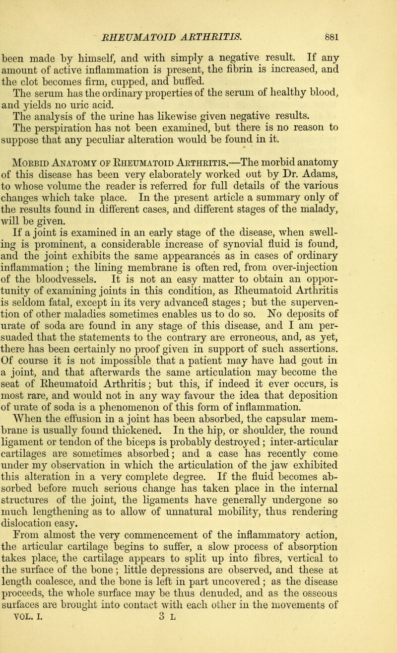 been made by himself, and with simply a negative result. If any amount of active inflammation is present, the fibrin is increased, and the clot becomes firm, cupped, and buffed. The serum has the ordinary properties of the serum of healthy blood, and yields no uric acid. The analysis of the urine has likewise given negative results. The perspiration has not been examined, but there is no reason to suppose that any peculiar alteration would be found in it. Morbid Anatomy of Kheumatoid Arthritis.—The morbid anatomy of this disease has been very elaborately worked out by Dr. Adams, to whose volume the reader is referred for full details of the various changes which take place. In the present article a summary only of the results found in different cases, and different stages of the malady, will be given. If a joint is examined in an early stage of the disease, when swell- ing is prominent, a considerable increase of synovial fluid is found, and the joint exhibits the same appearances as in cases of ordinary inflammation; the lining membrane is often red, from over-injection of the bloodvessels. It is not an easy matter to obtain an oppor- tunity of examining joints in this condition, as Eheumatoid Arthritis is seldom fatal, except in its very advanced stages; but the superven- tion of other maladies sometimes enables us to do so. No deposits of urate of soda are found in any stage of this disease, and I am per- suaded that the statements to the contrary are erroneous, and, as yet, there has been certainly no proof given in support of such assertions. Of course it is not impossible that a patient may have had gout in a joint, and that afterwards the same articulation may become the seat of Eheumatoid Arthritis; but this, if indeed it ever occurs, is most rare, and would not in any way favour the idea that deposition of urate of soda is a phenomenon of this form of inflammation. When the effusion in a joint has been absorbed, the capsular mem- brane is usually found thickened. In the hip, or shoulder, the round ligament or tendon of the biceps is probably destroyed; inter-articular cartilages are sometimes absorbed; and a case has recently come under my observation in which the articulation of the jaw exhibited this alteration in a very complete degree. If the fluid becomes ab- sorbed before much serious change has taken place in the internal structures of the joint, the ligaments have generally undergone so much lengthening as to allow of unnatural mobility, thus rendering dislocation easy. From almost the very commencement of the inflammatory action, the articular cartilage begins to suffer, a slow process of alDSorption takes place, the cartilage appears to split up into fibres, vertical to the surface of the bone; little depressions are observed, and these at length coalesce, and the bone is left in part uncovered; as the disease proceeds, the whole surface may be thus denuded, and as the osseous surfaces are brought into contact with each other in the movements of vol. I. 3 L