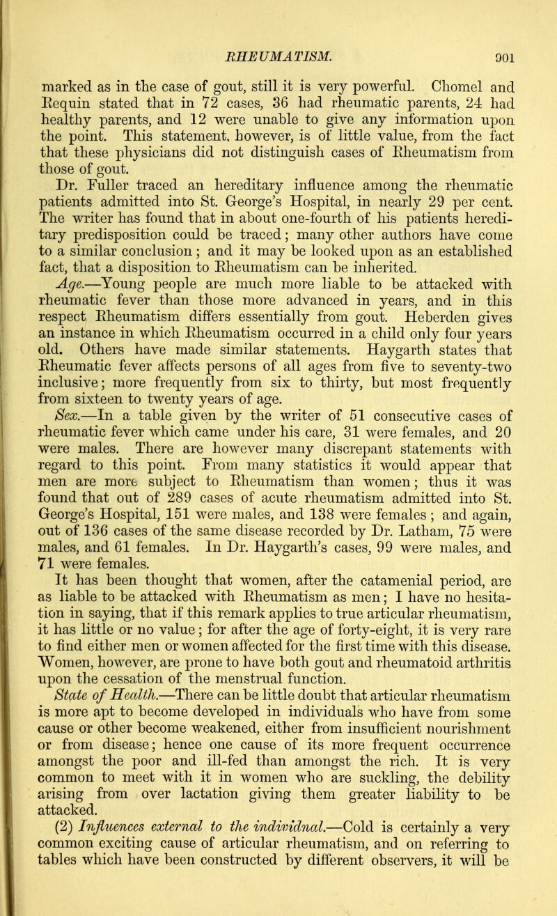 marked as in the case of gout, still it is very powerful. Chomel and Eequin stated that in 72 cases, 36 had rheumatic parents, 24 had healthy parents, and 12 were unable to give any information upon the point. This statement, however, is of little value, from the fact that these physicians did not distinguish cases of Eheumatism from those of gout. Dr. Fuller traced an hereditary influence among the rheumatic patients admitted into St. George's Hospital, in nearly 29 per cent. The writer has found that in about one-fourth of his patients heredi- tary predisposition could be traced; many other authors have come to a similar conclusion ; and it may be looked upon as an established fact, that a disposition to Eheumatism can be inherited. Age.—Young people are much more liable to be attacked with rheumatic fever than those more advanced in years, and in this respect Eheumatism differs essentially from gout. Heberden gives an instance in which Eheumatism occurred in a child only four years old. Others have made similar statements. Haygarth states that Eheumatic fever affects persons of all ages from five to seventy-two inclusive; more frequently from six to thirty, but most frequently from sixteen to twenty years of age. Sex.—In a table given by the writer of 51 consecutive cases of rheumatic fever which came under his care, 31 were females, and 20 were males. There are however many discrepant statements with regard to this point. From many statistics it would appear that men are more subject to Eheumatism than women; thus it was found that out of 289 cases of acute rheumatism admitted into St. George's Hospital, 151 were males, and 138 were females ; and again, out of 136 cases of the same disease recorded by Dr. Latham, 75 were males, and 61 females. In Dr. Haygarth's cases, 99 were males, and 71 were females. It has been thought that women, after the catamenial period, are as liable to be attacked with Eheumatism as men; I have no hesita- tion in saying, that if this remark applies to true articular rheumatism, it has little or no value; for after the age of forty-eight, it is very rare to find either men or women affected for the first time with this disease. Women, however, are prone to have both gout and rheumatoid arthritis upon the cessation of the menstrual function. State of Health.—There can be little doubt that articular rheumatism is more apt to become developed in individuals who have from some cause or other become weakened, either from insufficient nourishment or from disease; hence one cause of its more frequent occurrence amongst the poor and ill-fed than amongst the rich. It is very common to meet with it in women who are suckling, the debility arising from over lactation giving them greater liability to be attacked. (2) Influences external to the indimdnal.—Cold is certainly a very common exciting cause of articular rheumatism, and on referring to tables which have been constructed by different observers, it will be