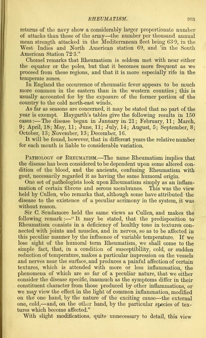 returns of the navy show a considerably larger proportionate number of attacks than those of the army—the number per thousand annual mean strength attacked in the Mediterranean fleet being 63*9, in the West Indies and North American station 69, and 'in the South American Station 72-3. Chomel remarks that Kheumatism is seldom met with near either the equator or the poles, but that it becomes more frequent as we proceed from these regions, and that it is more especially rife in the temperate zones. In England the occurrence of rheumatic fever appears to be much more common in the eastern than in the western counties; this is usually accounted for by the exposure of the former portion of the country to the cold north-east winds. As far as seasons are concerned, it may be stated that no part of the year is exempt. Haygarth's tables give the following results in 150 cases:—The disease began in January in 21; Tebruary, 11; March, 9; April, 18; May, 11; June, 11; July, 14; August, 5; September, 8; October, 13; ]November, 13; December, 16. It will be found, however, that in different years the relative number for each month is liable to considerable variation. Pathology op Eheumatism.-—The name Eheumatism implies that the disease has been considered to be dependent upon some altered con- dition of the blood, and the ancients, confusing Kheumatism with gout, necessarily regarded it as having the same humoral origin. One set of pathologists look upon Eheumatism simply as an inflam- mation of certain fibrous and serous membranes. This was the view held by CuUen, who remarks that, although some have attributed the disease to the existence of a peculiar acrimony in the system, it was without reason. Sir C. Scudamore held the same views as CuUen, and makes the following remark:— It may be stated, that the predisposition to Eheumatism consists in a deficiency of healthy tone in texture's con- nected with joints and muscles, and in nerves, so as to be affected in this peculiar manner by the influence of variable temperature. If we lose sight of the humoral term Eheumatism, we shall come to the simple fact, that, in a condition of susceptibility, cold, or sudden reduction of temperature, makes a particular impression on the vessels and nerves near the surface, and produces a painful affection of certain textures, which is attended with more or less inflammation, the phenomena of which are so far of a peculiar nature, that we either consider the disease specific, inasmuch as the symptoms differ in their constituent character from those produced by other inflammations, or we may view the effect in the light of common inflammation, modified on the one hand, by the nature of the exciting cause—the external one, cold,—and, on the other hand, by the particular species of tex- tures which become affected. With slight modifications, quite unnecessary to detail, this view