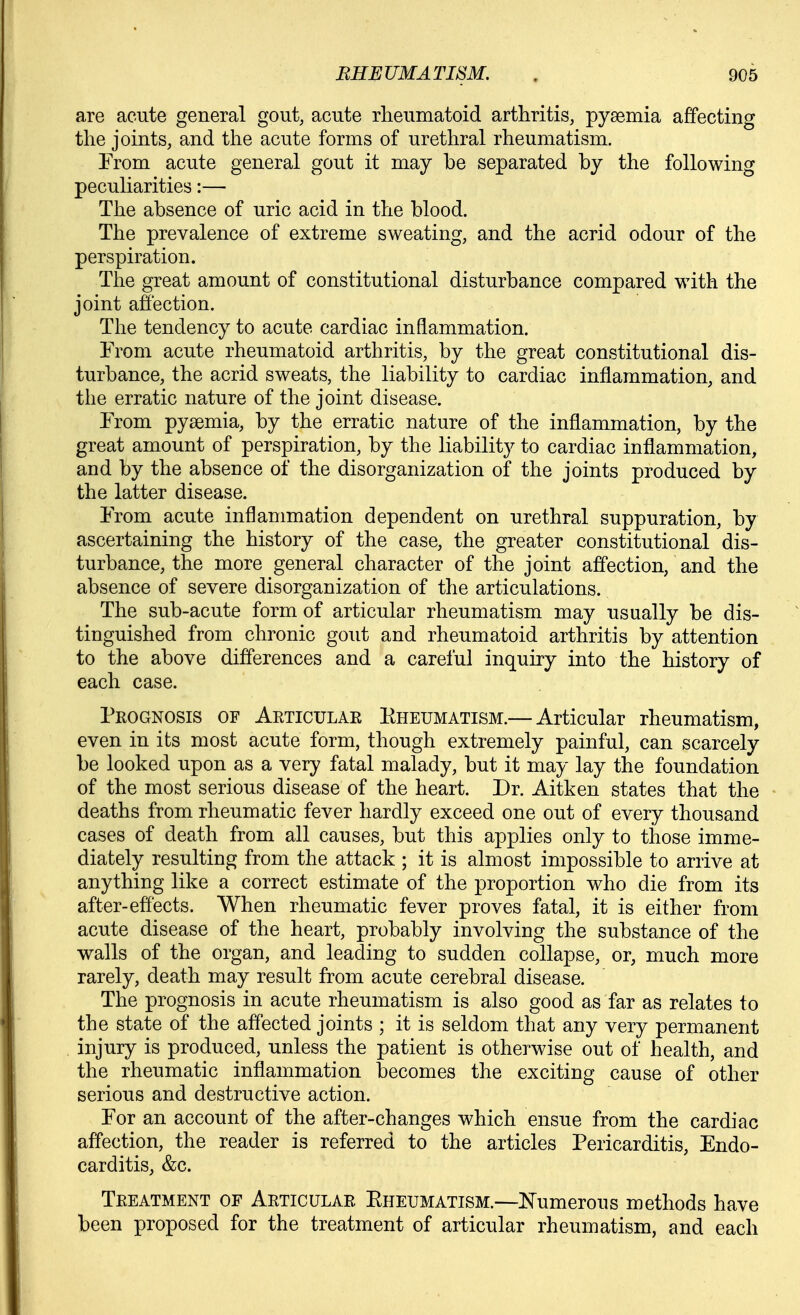 are acute general gout, acute rheumatoid arthritis, pyaemia affecting the joints, and the acute forms of urethral rheumatism. From acute general gout it may be separated by the following peculiarities:— The absence of uric acid in the blood. The prevalence of extreme sweating, and the acrid odour of the perspiration. The great amount of constitutional disturbance compared with the joint affection. The tendency to acute cardiac inflammation. From acute rheumatoid arthritis, by the great constitutional dis- turbance, the acrid sweats, the liability to cardiac inflammation, and tlie erratic nature of the joint disease. From pyaemia, by the erratic nature of the inflammation, by the great amount of perspiration, by the liability to cardiac inflammation, and by the absence of the disorganization of the joints produced by the latter disease. From acute inflammation dependent on urethral suppuration, by ascertaining the history of the case, the greater constitutional dis- turbance, the more general character of the joint affection, and the absence of severe disorganization of the articulations. The sub-acute form of articular rheumatism may usually be dis- tinguished from chronic gout and rheumatoid arthritis by attention to the above differences and a careful inquiry into the history of each case. Prognosis of Aeticulae Eheumatism.— Articular rheumatism, even in its most acute form, though extremely painful, can scarcely be looked upon as a very fatal malady, but it may lay the foundation of the most serious disease of the heart. Dr. Aitken states that the deaths from rheumatic fever hardly exceed one out of every thousand cases of death from all causes, but this applies only to those imme- diately resulting from the attack ; it is almost impossible to arrive at anything like a correct estimate of the proportion who die from its after-effects. When rheumatic fever proves fatal, it is either from acute disease of the heart, probably involving the substance of the walls of the organ, and leading to sudden collapse, or, much more rarely, death may result from acute cerebral disease. The prognosis in acute rheumatism is also good as far as relates to the state of the affected joints ; it is seldom that any very permanent injury is produced, unless the patient is otherwise out of health, and the rheumatic inflammation becomes the exciting cause of other serious and destructive action. For an account of the after-changes which ensue from the cardiac affection, the reader is referred to the articles Pericarditis, Endo- carditis, &c. Teeatment of Aeticulae Eheumatism.—Numerous methods have been proposed for the treatment of articular rheumatism, and each