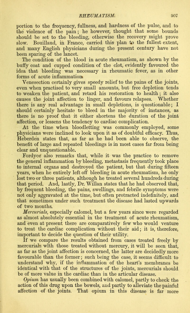 portion to the frequency, fullness, and hardness of the pulse, and to the violence of the pain; he however, thought that some bounds should he set to the bleeding, otherwise the recovery might prove slow. Bouillaud, in Trance, carried this plan io the fullest extent, and many English physicians during the present century have not been sparing of the lancet. The condition of the blood in acute rheumatism, as shown by the buffy coat and cupped condition of the clot, evidently favoured the idea that bleeding was necessary in rheumatic fever, as in other forms of acute inflammation?. Yenesection certainly gives speedy relief to the pains of the joints, even when practised to very small amounts, but free depletion tends to weaken the patient, and retard his restoration to health; it also causes the joint affection to linger, and favours relapses. Whether there is any real advantage in small depletions, is questionable; I should certainly hesitate to bleed in the majority of instances, as there is no proof that it either shortens the duration of the joint affection, or lessens the tendency to cardiac complication. At the time when bloodletting was commonly employed, some physicians were inclined to look upon it as of doubtful efficacy. Thus, Heberden states that, as far as he had been able to observe, the benefit of large and repeated bleedings is in most cases far from being clear and unquestionable. Tordyce also remarks that, while it was the practice to remove the general inflammation by bleeding, metastasis frequently took place to internal organs and destroyed the patient, but that during fifteen years, when he entirely left off bleeding in acute rheumatism, he only lost two or three patients, although he treated several hundreds during that period. Aud, lastly. Dr. Willan states that he had observed that, by frequent bleeding, the pains, swellings, and febrile symptoms were not only aggravated at the time, but often protracted indefinitely, and that sometimes under such treatment the disease had lasted upwards of two months. Mercurials, especially calomel, but a few years since were regarded as almost absolutely essential in the treatment of acute rheumatism, and even at present there are comparatively few who would venture to treat the cardiac complication without their aid; it is, therefore, important to decide the question of their utility. If we compare the results obtained from cases treated freely by mercurials with those treated without mercury, it will be seen that, as far as the joint affection is concerned, the latter are decidedly more favourable than the former; such being the case, it seems difficult to understand why, if the inflammation of the heart's membranes be identical with that of the structures of the joints, mercurials should be of more value in the cardiac than in the articular disease. Opium has usually been combined with calomel, partly to check the action of this drug upon the bowels, and partly to alleviate the painful affection of the joints. That opium in this disease is far more