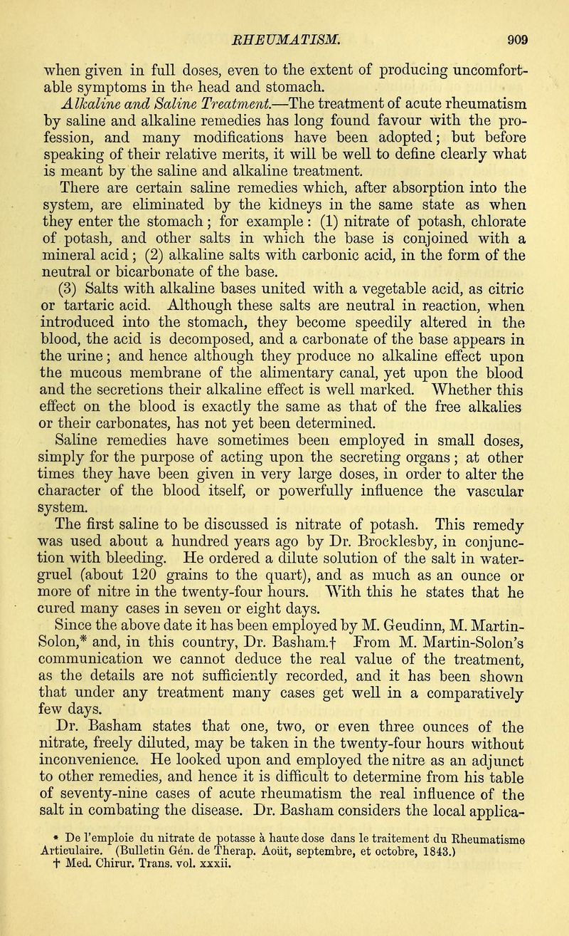 when given in full doses, even to the extent of producing uncomfort- able symptoms in the head and stomach. Alkaline and Saline Treatment.—The treatment of acute rheumatism by saline and alkaline remedies has long found favour with the pro- fession, and many modifications have been adopted; but before speaking of their relative merits, it will be well to define clearly what is meant by the saline and alkaline treatment. There are certain saline remedies which, after absorption into the system, are eliminated by the kidneys in the same state as when they enter the stomach; for example: (1) nitrate of potash, chlorate of potash, and other salts in which the base is conjoined with a mineral acid; (2) alkaline salts with carbonic acid, in the form of the neutral or bicarbonate of the base. (3) Salts with alkaline bases united with a vegetable acid, as citric or tartaric acid. Although these salts are neutral in reaction, when introduced into the stomach, they become speedily altered in the blood, the acid is decomposed, and a carbonate of the base appears in the urine; and hence although they produce no alkaline effect upon the mucous membrane of the alimentary canal, yet upon the blood and the secretions their alkaline effect is well marked. Whether this effect on the blood is exactly the same as that of the free alkalies or their carbonates, has not yet been determined. Saline remedies have sometimes been employed in small doses, simply for the purpose of acting upon the secreting organs; at other times they have been given in very large doses, in order to alter the character of the blood itself, or powerfully influence the vascular system. The first saline to be discussed is nitrate of potash. This remedy was used about a hundred years ago by Dr. Brocklesby, in conjunc- tion with bleeding. He ordered a dilute solution of the salt in water- gruel (about 120 grains to the quart), and as much as an ounce or more of nitre in the twenty-four hours. With this he states that he cured many cases in seven or eight days. Since the above date it has been employed by M. Geudinn, M. Martin- Solon,* and, in this country, Dr. Basham.t From M. Martin-Solon's communication we cannot deduce the real value of the treatment, as the details are not sufficiently recorded, and it has been shown that under any treatment many cases get well in a comparatively few days. Dr. Basham states that one, two, or even three ounces of the nitrate, freely diluted, may be taken in the twenty-four hours without inconvenience. He looked upon and employed the nitre as an adjunct to other remedies, and hence it is difficult to determine from his table of seventy-nine cases of acute rheumatism the real influence of the salt in combating the disease. Dr. Basham considers the local applica- * De I'emploie du nitrate de pobasse a haute dose dans le traitement du Rheumatisme Articulaire. (Bulletin Gen. de Therap. Aoiit, septembre, et octobre, 1843.) t Med. Chirur. Trans, vol. xxxii.