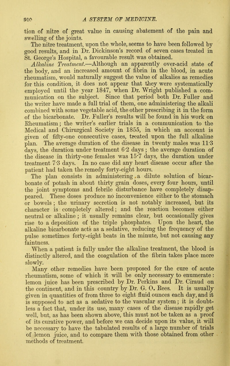tion of nitre of great value in causing abatement of the pain and swelling of the joints. The nitre treatment, upon the whole, seems to have been followed by good results, and in Dr. Dickinson's record of seven cases treated in St. George's Hospital, a favourable result was obtained. Alkaline Treatment—Although an apparently over-acid state of the body, and an increased amount of fibrin in the blood, in acute rheumatism, would naturally suggest the value of alkalies as remedies for this condition, it does not appear that they were systematically employed until the year 1847, when Dr. Wright published a com- munication on the subject. Since that period both Dr. Fuller and the writer have made a full trial of them, one administering the alkali combined with some vegetable acid, the other prescribing it in the form of the bicarbonate. Dr. Tuller's results will be found in his work on Eheumatism; the writer's earlier trials in a communication to the Medical and Chirurgical Society in 1855, in which an account is given of fifty-one consecutive cases, treated upon the full alkaline plan. The average duration of the disease in twenty males was 11-3 days, the duration under treatment 6*2 days ; the average duration of the disease in thirty-one females was 15*7 days, the duration under treatment 7'3 days. In no case did any heart disease occur after the patient had taken the remedy forty-eight hours. The plan consists in administering a dilute solution of bicar- bonate of potash in about thirty grain doses, every four hours, until the joint symptoms and febrile disturbance have completely disap- peared. These doses produce no inconvenience either to the stomach or bowels ; the urinary secretion is not notably increased, but its character is completely altered; and the reaction becomes either neutral or alkaline; it usually remains clear, but occasionally gives rise to a deposition of the triple phosphates. Upon the heart, the alkaline bicarbonate acts as a sedative, reducing the frequency of the pulse sometimes forty-eight beats in the minute, but not causing any faintness. When a patient is fully under the alkaline treatment, the blood is distinctly altered, and the coagulation of the fibrin takes place more slowly. Many other remedies have been proposed for the cure of acute rheumatism, some of which it will be only necessary to enumerate: lemon juice has been prescribed by Dr. Perkins and Dr. Ciraud on the continent, and in this country by Dr. G. 0. Kees. It is usually given in quantities of from three to eight fluid ounces each day, and it is supposed to act as a sedative to the vascular system; it is doubt- less a fact that, under its use, many cases of the disease rapidly get well, but, as has been shown above, this must not be taken as a proof of its curative power, and before we can decide upon its value, it will be necessary to have the tabulated results of a large number of trials of lemon juice, and to compare them with those obtained from other methods of treatment.