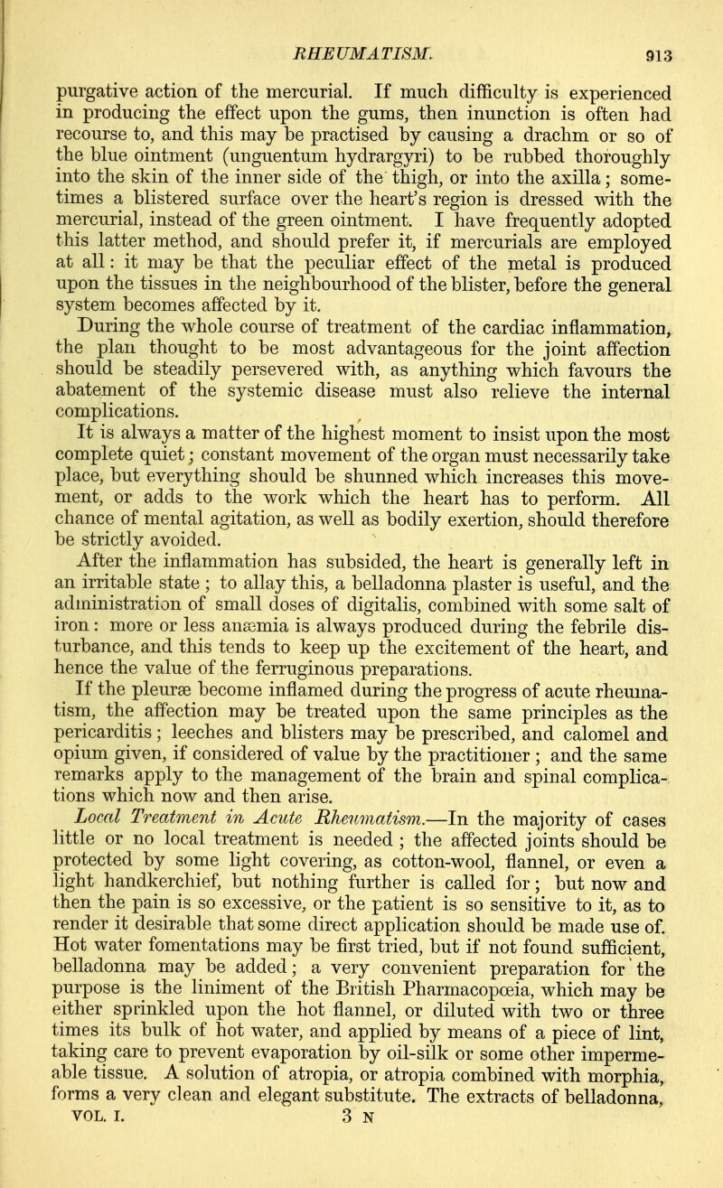 purgative action of the mercurial. If much difficulty is experienced in producing the effect upon the gums, then inunction is often had recourse to, and this may be practised by causing a drachm or so of the blue ointment (unguentum hydrargyri) to be rubbed thoroughly into the skin of the inner side of the thigh, or into the axilla; some- times a blistered surface over the heart's region is dressed with the mercurial, instead of the green ointment. I have frequently adopted this latter method, and should prefer it, if mercurials are employed at all: it may be that the peculiar effect of the metal is produced upon the tissues in the neighbourhood of the blister, before the general system becomes affected by it. During the whole course of treatment of the cardiac inflammation, the plan thought to be most advantageous for the joint affection should be steadily persevered with, as anything which favours the abatement of the systemic disease must also relieve the internal complications. It is always a matter of the highest moment to insist upon the most complete quiet; constant movement of the organ must necessarily take place, but everything should be shunned which increases this move- ment, or adds to the work which the heart has to perform. All chance of mental agitation, as well as bodily exertion, should therefore be strictly avoided. After the inflammation has subsided, the heart is generally left in an irritable state ; to allay this, a belladonna plaster is useful, and the administration of small doses of digitalis, combined with some salt of iron: more or less anssmia is always produced during the febrile dis- turbance, and this tends to keep up the excitement of the heart, and hence the value of the ferruginous preparations. If the pleurae become inflamed during the progress of acute rheuma- tism, the affection may be treated upon the same principles as the pericarditis; leeches and blisters may be prescribed, and calomel and opium given, if considered of value by the practitioner ; and the same remarks apply to the management of the brain and spinal complica- tions which now and then arise. Local Treatment in Acute Rheumatism.—In the majority of cases little or no local treatment is needed ; the affected joints should be protected by some light covering, as cotton-wool, flannel, or even a light handkerchief, but nothing further is called for; but now and then the pain is so excessive, or the patient is so sensitive to it, as to render it desirable that some direct application should be made use of. Hot water fomentations may be first tried, but if not found sufficient, belladonna may be added; a very convenient preparation for the purpose is the liniment of the British Pharmacopoeia, which may be either sprinkled upon the hot flannel, or diluted with two or three times its bulk of hot water, and applied by means of a piece of lint, taking care to prevent evaporation by oil-silk or some other imperme- able tissue. A solution of atropia, or atropia combined with morphia, forms a very clean and elegant substitute. The extracts of belladonna, VOL. I. 3 N