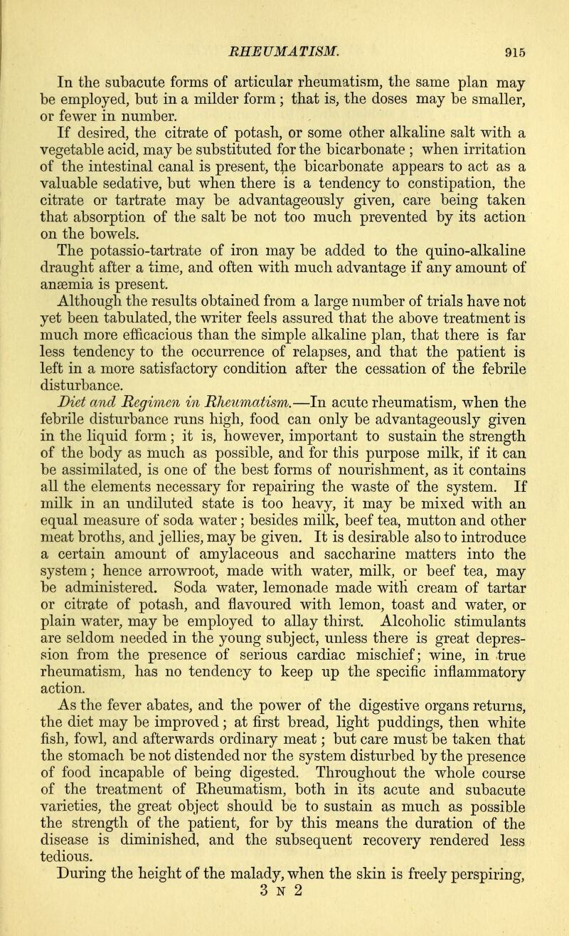 In the subacute forms of articular rheumatism, the same plan may- be employed, but in a milder form ; that is, the doses may be smaller, or fewer in number. If desired, the citrate of potash, or some other alkaline salt with a vegetable acid, may be substituted for the bicarbonate ; when irritation of the intestinal canal is present, the bicarbonate appears to act as a valuable sedative, but when there is a tendency to constipation, the citrate or tartrate may be advantageously given, care being taken that absorption of the salt be not too much prevented by its action on the bowels. The potassio-tartrate of iron may be added to the quino-alkaline draught after a time, and often with much advantage if any amount of anaemia is present. Although the results obtained from a large number of trials have not yet been tabulated, the writer feels assured that the above treatment is much more ef&cacious than the simple alkaline plan, that there is far less tendency to the occurrence of relapses, and that the patient is left in a more satisfactory condition after the cessation of the febrile disturbance. Diet and Regimen in Rheumatism.—In acute rheumatism, when the febrile disturbance runs high, food can only be advantageously given in the liquid form; it is, however, important to sustain the strength of the body as much as possible, and for this purpose milk, if it can be assimilated, is one of the best forms of nourishment, as it contains all the elements necessary for repairing the waste of the system. If milk in an undiluted state is too heavy, it may be mixed with an equal measure of soda water; besides milk, beef tea, mutton and other meat broths, and jellies, may be given. It is desirable also to introduce a certain amount of amylaceous and saccharine matters into the system; hence arrowroot, made with water, milk, or beef tea, may be administered. Soda water, lemonade made with cream of tartar or citrate of potash, and flavoured with lemon, toast and water, or plain water, may be employed to allay thirst. Alcoholic stimulants are seldom needed in the young subject, unless there is great depres- sion from the presence of serious cardiac mischief; wine, in true rheumatism, has no tendency to keep up the specific inflammatory action. As the fever abates, and the power of the digestive organs returns, the diet may be improved; at first bread, light puddings, then white fish, fowl, and afterwards ordinary meat; but care must be taken that the stomach be not distended nor the system disturbed by the presence of food incapable of being digested. Throughout the whole course of the treatment of Eheumatism, both in its acute and subacute varieties, the great object should be to sustain as much as possible the strength of the patient, for by this means the duration of the disease is diminished, and the subsequent recovery rendered less tedious. During the height of the malady, when the skin is freely perspiring, 3 N 2