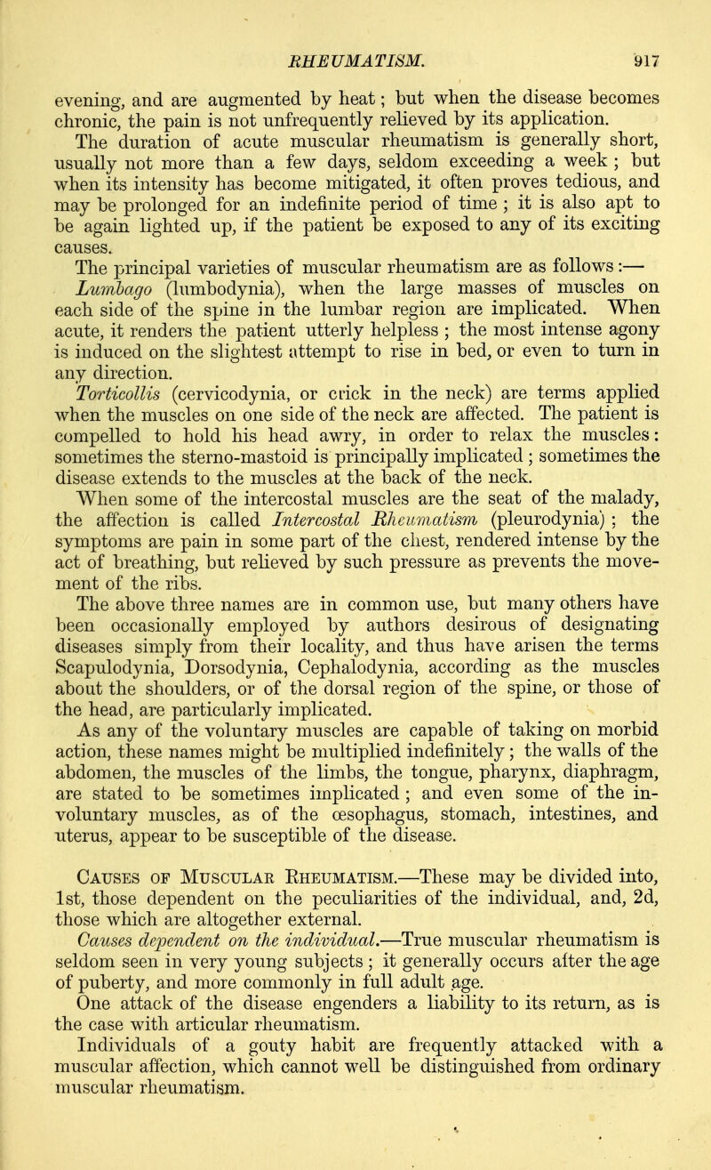 evening, and are augmented by heat; but when the disease becomes chronic, the pain is not unfrequently relieved by its application. The duration of acute muscular rheumatism is generally short, usually not more than a few days, seldom exceeding a week ; but when its intensity has become mitigated, it often proves tedious, and may be prolonged for an indefinite period of time ; it is also apt to be again lighted up, if the patient be exposed to any of its exciting causes. The principal varieties of muscular rheumatism are as follows:— Lumbago (lumbodynia), when the large masses of muscles on each side of the spine in the lumbar region are implicated. When acute, it renders the patient utterly helpless ; the most intense agony is induced on the slightest attempt to rise in bed, or even to turn in any direction. Torticollis (cervicodynia, or crick in the neck) are terms applied when the muscles on one side of the neck are affected. The patient is compelled to hold his head awry, in order to relax the muscles: sometimes the sterno-mastoid is principally implicated ; sometimes the disease extends to the muscles at the back of the neck. When some of the intercostal muscles are the seat of the malady, the affection is called Intercostal RJicumatism (pleurodynia) ; the symptoms are pain in some part of the chest, rendered intense by the act of breathing, but relieved by such pressure as prevents the move- ment of the ribs. The above three names are in common use, but many others have been occasionally employed by authors desirous of designating diseases simply from their locality, and thus have arisen the terms Scapulodynia, Dorsodynia, Cephalodynia, according as the muscles aboat the shoulders, or of the dorsal region of the spine, or those of the head, are particularly implicated. As any of the voluntary muscles are capable of taking on morbid action, these names might be multiplied indefinitely; the walls of the abdomen, the muscles of the limbs, the tongue, pharynx, diaphragm, are stated to be sometimes implicated ; and even some of the in- voluntary muscles, as of the oesophagus, stomach, intestines, and uterus, appear to be susceptible of the disease. Causes of Musculae Eheumatism.—These may be divided into, 1st, those dependent on the peculiarities of the individual, and, 2d, those which are altogether external. Causes dependent on the individual.—True muscular rheumatism is seldom seen in very young subjects ; it generally occurs alter the age of puberty, and more commonly in full adult age. One attack of the disease engenders a liability to its return, as is the case with articular rheumatism. Individuals of a gouty habit are frequently attacked with a muscular affection, which cannot well be distinguished from ordinary muscular rheumatism.
