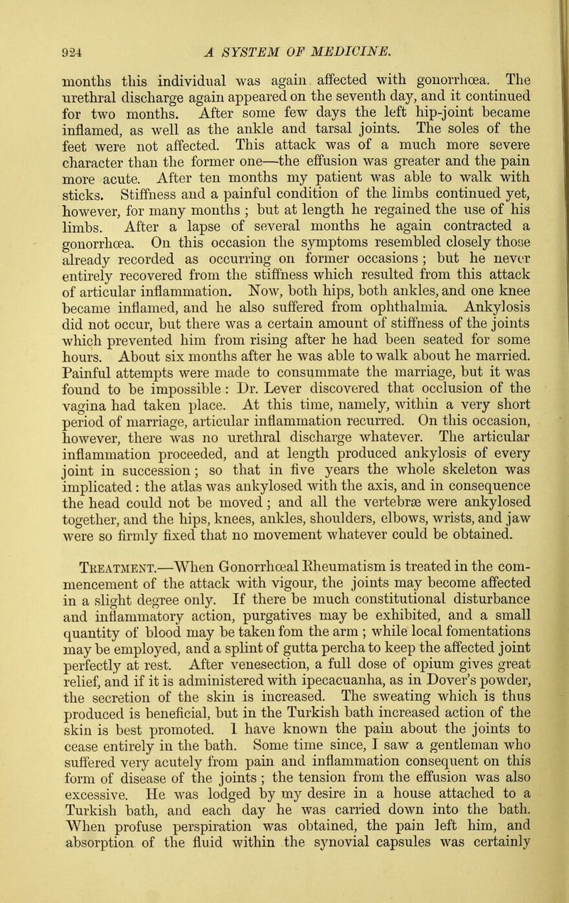 months this individual was again affected with gonorrhoea. The urethral discharge again appeared on the seventh day, and it continued for two months. After some few days the left hip-joint became inflamed, as well as the ankle and tarsal joints. The soles of the feet were not affected. This attack was of a much more severe character than the former one—the effusion was greater and the pain more acute. After ten months my patient was able to walk with sticks. Stiffness and a painful condition of the limbs continued yet, however, for many months ; but at length he regained the use of his limbs. After a lapse of several months he again contracted a gonorrhoea. On this occasion the symptoms resembled closely those already recorded as occurring on former occasions ; but he never entirely recovered from the stiffness which resulted from this attack of articular inflammation. Now, both hips, both ankles, and one knee became inflamed, and he also suffered from ophthalmia. Ankylosis did not occur, but there was a certain amount of stiffness of the joints which prevented him from rising after he had been seated for some hours. About six months after he was able to walk about he married. Painful attempts were made to consummate the marriage, but it was found to be impossible : Dr. Lever discovered that occlusion of the vagina had taken place. At this time, namely, within a very short period of marriage, articular inflammation recurred. On this occasion, however, there was no urethral discharge whatever. The articular inflammation proceeded, and at length produced ankylosis of every joint in succession; so that in five years the whole skeleton was implicated: the atlas was ankylosed with the axis, and in consequence the head could not be moved ; and all the vertebrae were ankylosed together, and the hips, knees, ankles, shoulders, elbows, wrists, and jaw were so firmly fixed that no movement whatever could be obtained. Tkeatment.—When Gonorrhoeal Kheumatism is treated in the com- mencement of the attack with vigour, the joints may become affected in a slight degree only. If there be much constitutional disturbance and inflammatory action, purgatives may be exhibited, and a small quantity of blood may be taken fom the arm ; while local fomentations may be employed, and a splint of gutta percha to keep the affected joint perfectly at rest. After venesection, a full dose of opium gives great relief, and if it is administered with ipecacuanha, as in Dover's powder, the secretion of the skin is increased. The sweating which is thus produced is beneficial, but in the Turkish bath increased action of the skin is best promoted. 1 have known the pain about the joints to cease entirely in the bath. Some time since, I saw a gentleman who suffered very acutely from pain and inflammation consequent on this form of disease of the joints ; the tension from the effusion was also excessive. He was lodged by my desire in a house attached to a Turkish bath, and each day he was carried down into the bath. When profuse perspiration was obtained, the pain left him, and absorption of the fluid within the synovial capsules was certainly