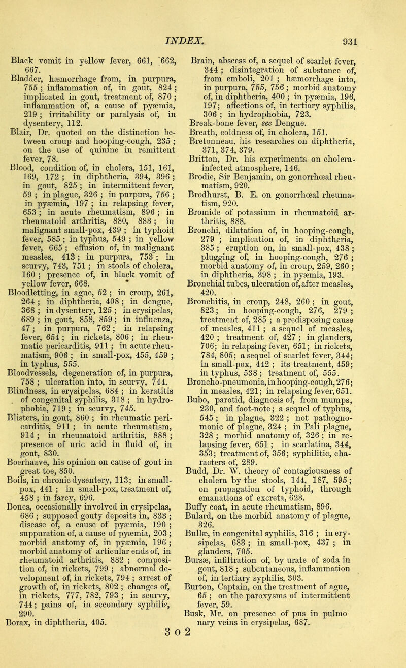 Black vomit in yellow fever, 661, '662, 667. Bladder, hsemorrliage from, in purpura, 755 ; inflammation of, in gout, 824 ; implicated in gout, treatment of, 870 ; inflammation of, a cause of pysemia, 219 ; irritability or paralysis of, in dysentery, 112. Blair, Dr. quoted on the distinction be- tween croup and hooping-cough, 235 ; on the use of quinine in remittent fever, 78. Blood, condition of, in cholera, 151, 161, 169, 172 ; in diphtheria, 394, 396 ; in gout, 825; in intermittent fever, 59 ; in plague, 326 ; in purpura, 756 ; in pysemia, 197 ; in relapsing fever, 653; in acute rheumatism, 896; in rheumatoid arthritis, 880, 883; in malignant small-pox, 439 ; in typhoid fever, 585 ; in typhus, 549 ; in yellow fever, 665 ; eflusion of, in malignant measles, 413; in purpura, 753 ; in scurvy, 743, 751 ; in stools of cholera, 160 ; presence of, in black vomit of yellow fever, 668. Bloodletting, in ague, 52 ; in croup, 261, 264 ; in diphtheria, 408 ; in dengue, 368; in dysentery, 125 ; in erysipelas, 689 ; in gout, 858, 859; in influenza, 47; in purpura, 762; in relapsing fever, 654 ; in rickets, 806 ; in rheu- matic pericarditis, 911; in acute rheu- matism, 906 ; in small-pox, 455, 459 ; in typhus, 555. Bloodvessels, degeneration of, in purpura, 758 ; ulceration into, in scurvy, 744. Blindness, in erysipelas, 684 ; in keratitis . of congenital syphilis, 318 ; in hydro- phobia, 719 ; in scurvy, 745. Blisters, in gout, 860 ; in rheumatic peri- carditis, 911 ; in acute rheumatism, 914 ; in rheumatoid arthritis, 888 ; presence of uric acid in fluid of, in gout, 830. Boerhaave, his opinion on cause of gout in great toe, 850. Boils, in chronic dysentery, 113; in small- pox, 441 ; in small-pox, treatment of, 458 ; in farcy, 696. Bones, occasionally involved in erysipelas, 686 ; supposed gouty deposits in, 833 ; disease of, a cause of pysemia, 190 ; suppuration of, a cause of pyeemia, 203 ; morbid anatomy of, in pysemia, 196 ; morbid anatomy of articular ends of, in rheumatoid arthritis, 882 ; composi- tion of, in rickets, 799 ; abnormal de- velopment of, in rickets, 794 ; arrest of growth of, in rickets, 802 ; changes of, in rickets, 777, 782, 793 ; in scurvy, 744; pains of, in secondary syphilid, 290. Borax, in diphtheria, 405. 3 0 Brain, abscess of, a sequel of scarlet fever, 344 ; disintegration of substance of, from emboli, 201 ; hsemorrhage into, in purpura, 755, 756 ; morbid anatomy of, in diphtheria, 400 ; in pysemia, 196, 197; affections of, in tertiary syphilis, 306 ; in hydrophobia, 723. Break-bone fever, see Dengue. Breath, coldness of, in cholera, 151. Bretonneau. liis researches on diphtheria, 371, 374, 379. Britton, Dr. his experiments on cholera- infected atmosphere, 146. Brodie, Sir Benjamin, on gonorrhoeal rheu- matism, 920. Brodhurst, B. E. on gonorrhoeal rheuma- tism, 920. Bromide of potassium in rheumatoid ar- thritis, 888. Bronchi, dilatation of, in hooping-cough, 279 ; implication of, in diphtheria, 385 ; eruption on, in small-pox, 438 ; plugging of, in hooping-cough, 276 ; morbid anatomy of, in croup, 259, 260 ; in diphtheria, 398 ; in pysemia, 193. Bronchial tubes, ulceration of, after measles, 420. Bronchitis, in croup, 248, 260 ; in gout, 823; in hooping-cough, 276, 279 ; treatment of, 285 ; a predisposing cause of measles, 411 ; a sequel of measles, 420 ; treatment of, 427 ; in glanders, 706; in relapsing fever, 651; in rickets, 784, 805; a sequel of scarlet fever, 344; in small-pox, 442 ; its treatment, 459; in typhus, 538; treatment of, 555. Broncho-pneumonia, inhooping-cough, 276; in measles, 421; in relapsing fever, 651. Bubo, parotid, diagnosis of, from mumps, 230, and foot-note; a sequel of typhus, 545 ; in plague, 322 ; not pathogno- monic of plague, 324 ; in Pali plague, 328 ; morbid anatomy of, 326 ; in re- lapsing fever, 651 ; in scarlatina, 344, 353; treatment of, 356; syphilitic, cha- racters of, 289. Budd, Dr. W. theory of contagiousness of cholera by the stools, 144, 187, 595; on propagation of typhoid, through emanations of excreta, 623. Buffy coat, in acute rheumatism, 896. Bulard, on the morbid anatomy of plague, 326. Bullae, in congenital syphilis, 316 ; in ery- sipelas, 683 ; in small-pox, 437 ; in glanders, 705. Bursse, infiltration of, by urate of soda in gout, 818 ; subcutaneous, inflammation of, in tertiary syphilis, 303. Burton, Captain, on the treatment of ague, 65 ; on the paroxysms of intermittent fever, 59. Busk, Mr. on presence of pus in pulmo nary veins in erysipelas, 687. 2