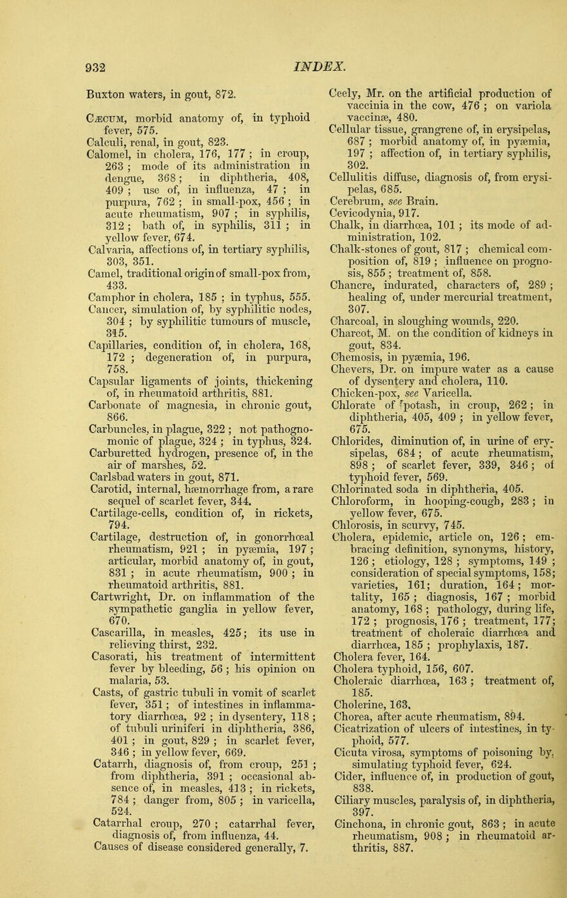 Buxton waters, in gout, 872. C^CUM, morbid anatomy of, in typhoid fever, 575. Calculi, renal, in gout, 823. Calomel, in cholera, 176, 177 ; in croup, 263 ; mode of its administration in dengue, 368; in diphtheria, 408, 409 ; use of, in influenza, 47 ; in purpura, 762 ; in small-pox, 456 ; in acute rheumatism, 907 ; in syphilis, 312 ; bath of, in syphilis, 311 ; in yellow fever, 674. Calvaria, afi'ections of, in tertiary syphilis, 303, 351. _ Camel, traditional origin of small-pox from, 433. Camphor in cholera, 185 ; in typhus, 555. Cancer, simulation of, by syphilitic nodes, 304 ; by syphilitic tumours of muscle, 315. Capillaries, condition of, in cholera, 168, 172 ; degeneration of, in purpura, 758. Capsular ligaments of joints, thickening of, in rheumatoid arthritis, 881. Carbonate of magnesia, in chronic gout, 866. Carbuncles, in plague, 322 ; not pathogno- monic of plague, 324 ; in typhus, 324. Carburetted hydrogen, presence of, in the air of marshes, 52. Carlsbad waters in gout, 871. Carotid, internal, haemorrhage from, a rare sequel of scarlet fever, 344. Cartilage-cells, condition of, in rickets, 794. Cartilage, destruction of, in gonorrhoeal rheumatism, 921 ; in pyaemia, 197 ; articular, morbid anatomy of, in gout, 831 ; in acute rheumatism, 900 ; in rheumatoid arthritis, 881. Cartwright, Dr. on inflammation of the sympathetic ganglia in yellow fever, 670. Cascarilla, in measles, 425; its use in relieving thirst, 232. Casorati, his treatment of intermittent fever by bleeding, 66 ; his opinion on malaria, 53. Casts, of gastric tubuli in vomit of scarlet fever, 351; of intestines in inflamma- tory diarrhoea, 92 ; in dysentery, 118 ; of tubuli uriniferi in diphtheria, 386, 401 ; in gout, 829 ; in scarlet fever, 346; in yellow fever, 669. Catarrh, diagnosis of, from croup, 251 ; from diphtheria, 391 ; occasional ab- sence of, in measles, 413 ; in rickets, 784 ; danger from, 805 ; in varicella, 524. Catarrhal croup, 270 ; catarrhal fever, diagnosis of, from influenza, 44. Causes of disease considered generally, 7. Ceely, Mr. on the artificial production of vaccinia in the cow, 476 ; on variola vaccinae, 480. Cellular tissue, grangrene of, in erysipelas, 687 ; morbid anatomy of, in pyaemia, 197 ; affection of, in tertiary syphilis, 302. Cellulitis diffuse, diagnosis of, from erysi- pelas, 685. Cerebrum, see Brain. Cevicodynia, 917. Chalk, in diarrhoea, 101 ; its mode of ad- ministration, 102. Chalk-stones of gout, 817 ; chemical com- position of, 819 ; influence on progno- sis, 855 ; treatment of, 858. Chancre, indurated, characters of, 289 ; healing of, under mercurial treatment, 307. Charcoal, in sloughing wounds, 220. Charcot, M. on the condition of kidneys in gout, 834. Chemosis, in pyaemia, 196. Chevers, Dr. on impure water as a cause of dysentery and cholera, 110. Chicken-pox, see Yaricella. Chlorate of ^potash, in croup, 262; in diphtheria, 405, 409 ; in yellow fever, 675. Chlorides, diminution of, in urine of ery- sipelas, 684; of acute rheumatism* 898 ; of scarlet fever, 339, 346 ; of typhoid fever, 569. Chlorinated soda in diphtheria, 405. Chloroform, in hooping-cough, 283 ; in yellow fever, 675. Chlorosis, in scurvy, 745. Cholera, epidemic, article on, 126; em- bracing definition, synonyms, history, 126 ; etiology, 128 ; symptoms, 149 ; consideration of special symptoms, 158; varieties, 161; duration, 164; mor- tality, 165 ; diagnosis, 167 ; morbid anatomy, 168 ; pathology, during life, 172 ; prognosis, 176 ; treatment, 177; treatment of choleraic diarrhoea and diarrhoea, 185 ; prophylaxis, 187.. Cholera fever, 164. Cholera typhoid, 156, 607. Choleraic diarrhoea, 163; treatment of, 185. Cholerine, 163, Chorea, after acute rheumatism, 894. Cicatrization of ulcers of intestines, in ty- phoid, 577. Cicuta virosa, symptoms of poisoning by, simulating typhoid fever, 624. Cider, influence of, in production of gout, 838. Ciliary muscles, paralysis of, in diphtheria, 397. Cinchona, in chronic gout, 863 ; in acute rheumatism, 908 ; in rheumatoid ar- thritis, 887.