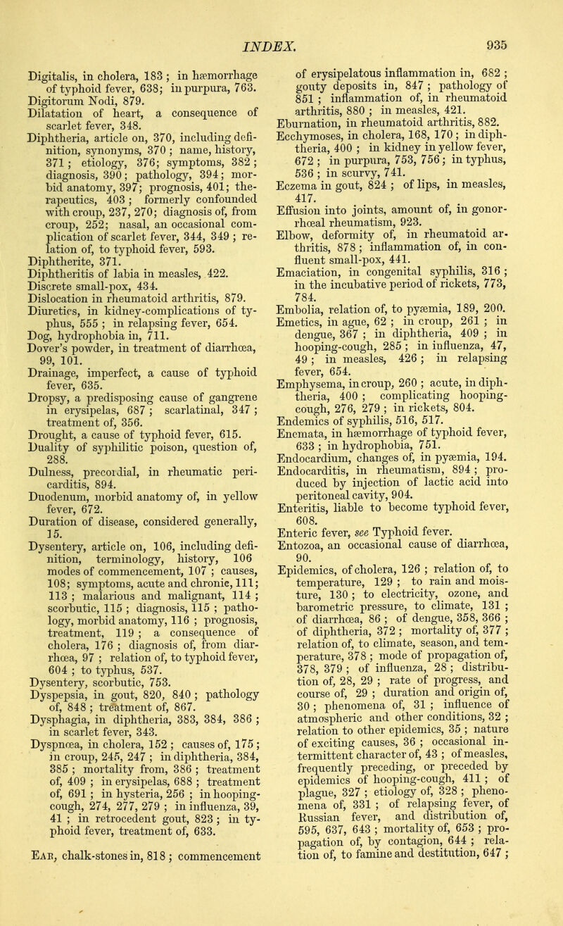 Digitalis, in cholera, 183 ; in haemorrhage of typhoid fever, 638; in purpura, 763. Digitorum Nodi, 879. Dilatation of heart, a consequence of scarlet fever, 348. Diphtheria, article on, 370, including defi- nition, synonyms, 370 ; name, history, 371 ; etiology, 376; symptoms, 382 ; diagnosis, 390 ; pathology, 394; mor- bid anatomy, 397; prognosis, 401; the- rapeutics, 403 ; formerly confounded with croup, 237, 270; diagnosis of, from croup, 252; nasal, an occasional com- plication of scarlet fever, 344, 349 ; re- lation of, to typhoid fever, 593. Diphtherite, 371. Diphtheritis of labia in measles, 422. Discrete small-pox, 434. Dislocation in rheumatoid arthritis, 879. Diuretics, in kidney-complications of ty- phus, 555 ; in relapsing fever, 654. Dog, hydrophobia in, 711. Dover's powder, in treatment of diarrhoea, 99, 101. Drainage, imperfect, a cause of typhoid fever, 635. Dropsy, a predisposing cause of gangrene in erysipelas, 687 ; scarlatinal, 347 ; treatment of, 356. Drought, a cause of typhoid fever, 615. Duality of syphilitic poison, question of, 288. Dulness, precordial, in rheumatic peri- carditis, 894. Duodenum, morbid anatomy of, in yellow fever, 672. Duration of disease, considered generally, 15. Dysentery, article on, 106, including defi- nition, terminology, history, 106 modes of commencement, 107 ; causes, 108; symptoms, acute and chronic, 111; 113 ; malarious and malignant, 114 ; scorbutic, 115 ; diagnosis, 115 ; patho- logy, morbid anatomy, 116 ; prognosis, treatment, 119 ; a consequence of cholera, 176 ; diagnosis of, from diar- rhoea, 97 ; relation of, to typhoid fever, 604 ; to typhus, 537. Dysentery, scorbutic, 753. Dyspepsia, in gout, 820, 840 ; pathology of, 848 ; treatment of, 867. Dysphagia, in diphtheria, 383, 384, 386 ; in scarlet fever, 343. Dyspnoea, in cholera, 152 ; causes of, l75 ; in croup, 245, 247 ; in diphtheria, 384, 385 ; mortality from, 386 ; treatment of, 409 ; in erysipelas, 688 ; treatment of, 691 ; in hysteria, 256 ; in hooping- cough, 274, 277, 279 ; in influenza, 39, 41 ; in retrocedent gout, 823 ; in ty- phoid fever, treatment of, 633. Eae, chalk-stones in, 818 ; commencement of erysipelatous inflammation in, 682 ; gouty deposits in, 847 ; pathology of 851 ; inflammation of, in rheumatoid arthritis, 880 ; in measles, 421. Eburnation, in rheumatoid arthritis, 882. Ecchymoses, in cholera, 168, 170; in diph- theria, 400 ; in kidney in yellow fever, 672 ; in purpura, 753, 756; in typhus, 536 ; in scurvy, 741. Eczema in gout, 824 ; of lips, in measles, 417. Eff'usion into joints, amount of, in gonor- rhoeal rheumatism, 923. Elbow, deformity of, in rheumatoid ar- thritis, 878 ; inflammation of, in con- fluent small-pox, 441, Emaciation, in congenital syphilis, 316 ; in the incubative period of rickets, 773, 784. Embolia, relation of, to pyaemia, 189, 200. Emetics, in ague, 62 ; in croup, 261 ; in dengue, 367 ; in diphtheria, 409 ; in hooping-cough, 285 ; in influenza, 47, 49; in measles, 426 ; in relapsing fever, 654. Emphysema, in croup, 260 ; acute, in diph- theria, 400 ; complicating hooping- cough, 276, 279 ; in rickets, 804. Endemics of syphilis, 516, 517. Encmata, in hsemorrhage of typhoid fever, 633 ; in hydrophobia, 751. Endocardium, changes of, in pyaemia, 194. Endocarditis, in rheumatism, 894; pro- duced by injection of lactic acid into peritoneal cavity, 904. Enteritis, liable to become typhoid fever, 608. Enteric fever, see Typhoid fever. Entozoa, an occasional cause of diarrhoea, 90. Epidemics, of cholera, 126 ; relation of, to temperature, 129 ; to rain and mois- ture, 130 ; to electricity, ozone, and barometric pressure, to climate, 131 ; of diarrhoea, 86 ; of dengue, 358, 366 ; of diphtheria, 372 ; mortality of, 377 ; relation of, to climate, season, and tem- perature, 378 ; mode of propagation of, 378, 379 ; of influenza, 28 ; distribu- tion of, 28, 29 ; rate of progress, and course of, 29 ; duration and origin of, 30 ; phenomena of, 31 ; influence of atmospheric and other conditions, 32 ; relation to other epidemics, 35 ; nature of exciting causes, 36 ; occasional in- termittent character of, 43 ; of measles, frequently preceding, or preceded by epidemics of hooping-cough, 411 ; of plague, 327 ; etiology of, 328 ; pheno- mena of, 331 ; of relapsing fever, of Kussian fever, and distribution of, 595, 637, 643 ; mortality of, 653 ; pro- pagation of, by contagion, 644 ; rela- tion of, to famine and destitution, 647 ;