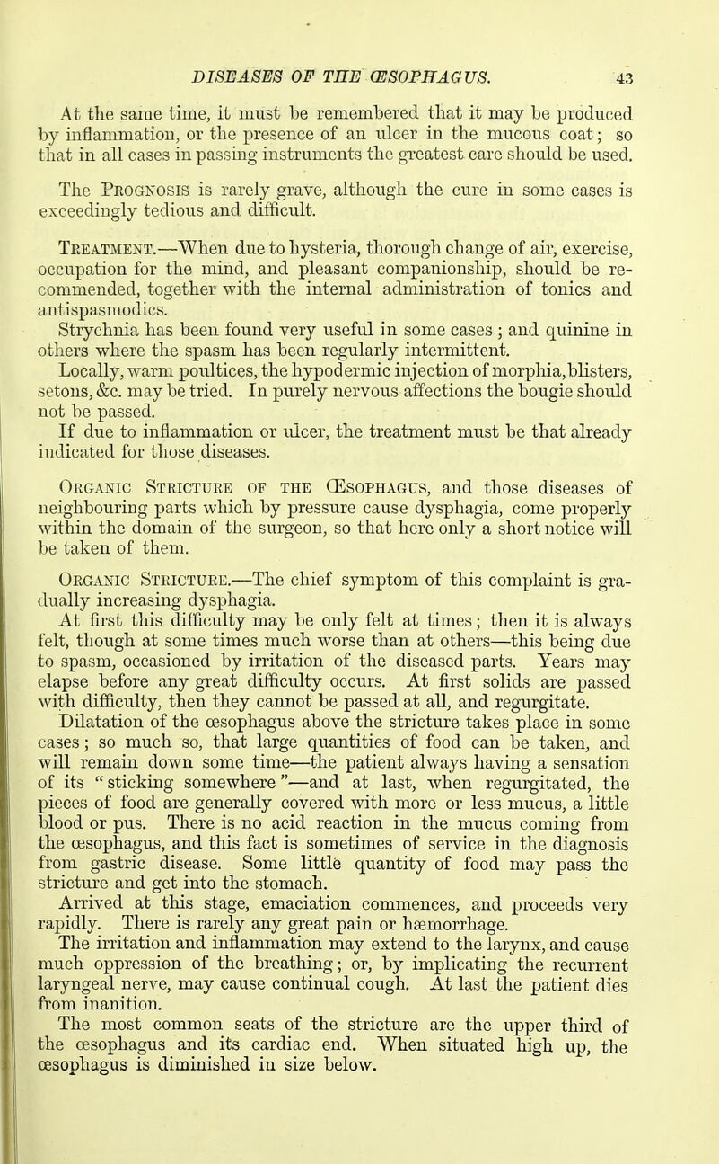 At the same time, it must be remembered that it may be produced by inflammation, or the presence of an ulcev in the mucous coat; so that in all cases in passing instruments the greatest care should be used. The Prognosis is rarely grave, although the cure in some cases is exceedingly tedious and difficult. Treatment.—When due to hysteria, thorough change of air, exercise, occupation for the mind, and pleasant companionship, should be re- commended, together with the internal administration of tonics and antispasmodics. Strychnia has been found very useful in some cases ; and quinine in others where the spasm has been regularly intermittent. Locally, warm poultices, the hypodermic injection of morphia,blisters, setons, &c. may be tried. In purely nervous affections the bougie should not be passed. If due to inflammation or idcer, the treatment must be that already indicated for those diseases. Organic Stricture of the CEsophagus, and those diseases of neighbouring parts which by pressure cause dysphagia, come properly within the domain of the siirgeon, so that here only a short notice will be taken of them. Organic Stricture.—The chief symptom of this complaint is gra- dually increasing dysphagia. At first this difficulty may be only felt at times; then it is always felt, though at some times much worse than at others—this being due to spasm, occasioned by irritation of the diseased parts. Years may elapse before any great difficulty occurs. At first solids are passed with difficulty, then they cannot be passed at all, and regurgitate. Dilatation of the oesophagus above the stricture takes place in some cases; so much so, that large quantities of food can be taken, and will remain down some time—the patient always having a sensation of its  sticking somewhere —and at last, when regurgitated, the pieces of food are generally covered with more or less mucus, a little blood or pus. There is no acid reaction in the mucus coming from the oesophagus, and this fact is sometimes of service in the diagnosis from gastric disease. Some little quantity of food may pass the stricture and get into the stomach. Arrived at this stage, emaciation commences, and jii'oceeds very rapidly. There is rarely any great pain or haemorrhage. The irritation and inflammation may extend to the larynx, and cause much oppression of the breathing; or, by implicating the recurrent laryngeal nerve, may cause continual cough. At last the patient dies from inanition. The most common seats of the stricture are the upper third of the oesophagus and its cardiac end. When situated high up, the oesophagus is diminished in size below.