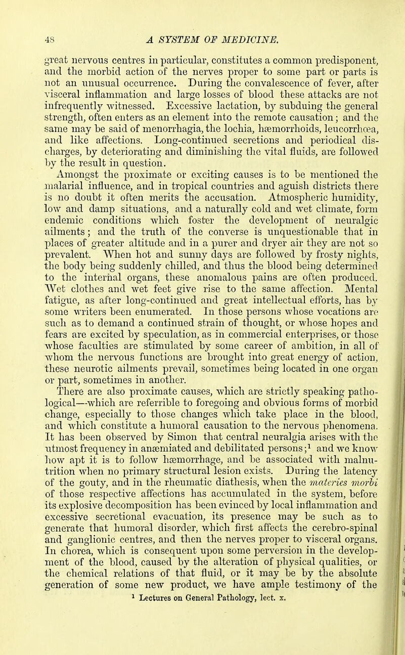 great nervous centres in particular, constitutes a common predisponent, and the morbid action of the nerves proper to some part or parts is not an unusual occurrence. During the convalescence of fever, after visceral inflammation and large losses of blood these attacks are not infrequ.entty witnessed. Excessive lactation, by subduing the general strength, often enters as an element into the remote causation; and the same may be said of menorrhagia, the lochia, hcemorrhoids, leucorrhcea, and like affections. Long-continued secretions and periodical dis- charges, by deteriorating and diminishing the vital fluids, are followed by the result in question. Amongst the proximate or exciting causes is to be mentioned the malarial influence, and in tropical countries and aguish districts there is no doubt it often merits the accusation. Atmospheric humidity, low and damp situations, and a naturally cold and wet climate, form endemic conditions which foster the development of neuralgic ailments; and the truth of the converse is unquestionable that in places of greater altitude and in a purer and dryer air they are not so prevalent. Wlien hot and sunny days are followed by frosty nights, the body being suddenly chilled, and thus the blood being determined to the internal organs, these anomalous pains are often produced. Wet clothes and wet feet give rise to the same affection. Mental fatigue, as after long-continued and great intellectual efforts, has by .some writers been enumerated. In those persons whose vocations are such as to demand a continued strain of thought, or whose hoj)es and fears are excited by speculation, as in commercial enterprises, or those whose faculties are stimiilated by some career of ambition, in all of whom the nervous functions are brought into great energy of action, these neurotic ailments prevail, sometimes being located in one organ or part, sometimes in another. There are also proximate causes, which are strictly speaking patho- logical—which are referrible to foregoing and obvious forms of morbid change, especially to those changes which take place in the blood, and which constitute a humoral causation to the nervous phenomena. It has been observed by Simon that central neuralgia arises with the utmost frequency in ansemiated and debilitated persons ;i and we know how apt it is to follow haemorrhage, and be associated with malnu- trition when no primary structural lesion exists. During the latency of the gouty, and in the rheumatic diathesis, when the matcries viorhi of those respective affections has accumulated in the system, before its explosive decomposition has been evinced by local inflammation and excessive secretional evacuation, its presence may be such as to generate that humoral disorder, which first affects the cerebro-spinal and ganglionic centres, and then the nerves proper to visceral organs. In chorea, which is consequent upon some perversion in the develop- ment of the blood, caused by the alteration of physical qualities, or the chemical relations of that fluid, or it may be by the absolute generation of some new product, we have ample testimony of the ^ Lectures on General Pathology, lect. x.