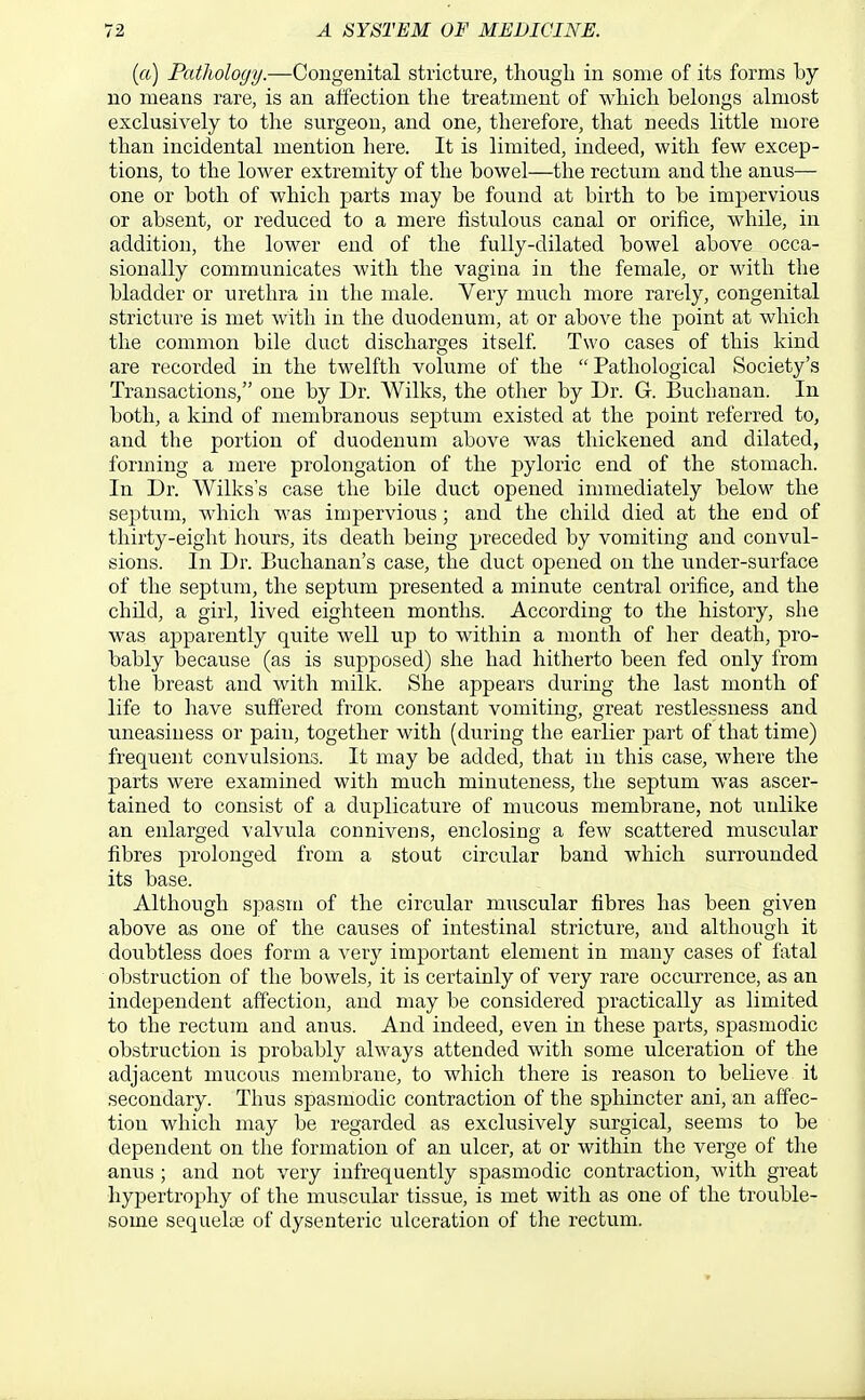 (a) Pathology.—Congenital stricture, thongL in some of its forms by no means rare, is an affection the treatment of wMcli belongs almost exclusively to the surgeon, and one, therefore, that needs little more than incidental mention here. It is limited, indeed, with few excep- tions, to the lower extremity of the bowel—the rectum and the anus— one or both of which parts may be found at birth to be impervious or absent, or reduced to a mere fistulous canal or orifice, while, in addition, the lower end of the fully-dilated bowel above occa- sionally communicates with the vagina in the female, or with the bladder or urethra in the male. Very much more rarely, congenital stricture is met with in the duodenum, at or above the point at which the common bile duct discharges itself. Two cases of this kind are recorded in the twelfth volume of the  Pathological Society's Transactions, one by Dr. Wilks, the other by Dr. G. Buchanan. In both, a kind of membranous septum existed at the point referred to, and the portion of duodenum above was thickened and dilated, forming a mere prolongation of the pyloric end of the stomach. In Dr. Wilks's case the bile duct opened immediately below the septum, which was impervious; and the child died at the end of thirty-eight hours, its death being preceded by vomiting and convul- sions. In Dr. Buchanan's case, the duct opened on the under-surface of the septum, the septum presented a minute central orifice, and the child, a girl, lived eighteen months. According to the history, she was apparently quite well up to within a month of her death, pro- bably because (as is supposed) she had hitherto been fed only from the breast and with milk. She appears during the last month of life to have suffered from constant vomiting, great restlessness and uneasiness or pain, together with (during the earlier part of that time) frequent convulsions. It may be added, that in this case, where the parts were examined with much minuteness, the septum was ascer- tained to consist of a duplicature of mucous membrane, not unlike an enlarged valvula conniveus, enclosing a few scattered muscular fibres prolonged from a stout circular band which surrounded its base. Although spasm of the circular muscular fibres has been given above as one of the causes of intestinal stricture, and although it doubtless does form a very important element in many cases of fatal obstruction of the bowels, it is certainly of very rare occurrence, as an independent affection, and may be considered practically as limited to the rectum and anus. And indeed, even in these parts, spasmodic obstruction is probably always attended with some ulceration of the adjacent mucous membrane, to which there is reason to believe it secondary. Thus spasmodic contraction of the sphincter ani, an affec- tion which may be regarded as exclusively surgical, seems to be dependent on the formation of an ulcer, at or within the verge of the anus ; and not very infrequently spasmodic contraction, with great hypertrophy of the muscular tissue, is met with as one of the trouble- some sequelce of dysenteric ulceration of the rectum.