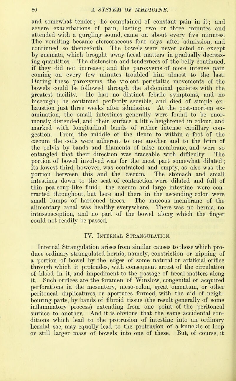 and somewhat tender; he complained of constant pain in it; and severe exacerbations of pain, lasting two or three minutes and attended with a gurgling sound, came on about every five minutes. The vomiting became stercoraceous four days after admission, and continued so thenceforth. The bowels were never acted on except by enemata, which brought away faecal matters in gradiially decreas- ing quantities. The distension and tenderness of the belly continued, if they did not increase; and the paroxysms of more intense pain coming on every few minutes troubled him almost to the last. During these paroxysms, the violent peristaltic movements of the bowels could be followed through the abdominal parietes with the greatest facility. He had no distinct febrile symptoms, and no hiccough; he continued perfectly sensible, and died of simple ex- haustion just three weeks after admission. At the post-mortem ex- amination, the small intestines generally were found to be enor- mously distended, and their surface a little heightened in colour, and marked with longitudinal bands of rather intense capillary con- gestion. From the middle of the ileum to within a foot of the caecum the coils were adherent to one another and to the brim of the pelvis by bands and filaments of false membrane, and were so entangled that their direction was traceable with difficulty. The portion of bowel involved was for the most part somewhat dilated; its lowest third, however, was contracted and empty, as also was the portion between this and the caecum. The stomach and small intestines down to the seat of contraction were dilated and full of thin pea-souj)-like fluid; the caecum and large intestine were con- tracted throughout, but here and there in the ascending colon were small lumps of hardened faeces. The raucous membrane of the alimentary canal was healthy everywhere. There was no hernia, no intussusception, and no part of the bowel along which the finger could not readily be passed. IV. Internal Steangulation. Internal Strangulation arises from similar causes to those which pro- duce ordinary strangulated hernia, namely, constriction or nipping of a portion of bowel by the edges of some natural or artificial orifice through which it protrudes, with consequent arrest of the circulation of blood in it, and impediment to the passage of faecal matters along it. Such orifices are the foramen of Winslow, congenital or acquired perforations in the mesentery, meso-colon, great omentum, or other peritoneal duplicatures, or apertures formed, with the aid of neigh- bouring parts, by bands of fibroid tissue (the result generally of some infiammatory process) extending from one point of the peritoneal surface to another. And it is obvious that the same accidental con- ditions which lead to the protrusion of intestine into an ordinary hernial sac, may equally lead to the protrusion of a knuckle or loop or still larger mass of bowels into one of these. But, of course, it