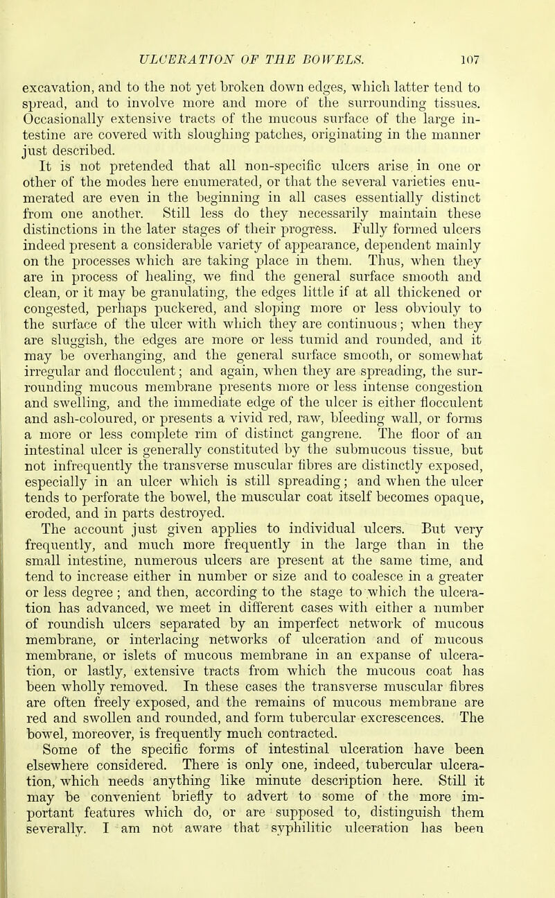 excavation, and to the not yet broken down edges, which latter tend to spread, and to involve more and more of the surrounding tissues. Occasionally extensive tracts of the mucous surface of the large in- testine are covered with sloughing patches, originating in the manner just described. It is not pretended that all non-specific ulcers arise in one or other of the modes here enumerated, or that the several varieties enu- merated are even in the beginning in all cases essentially distinct from one another. Still less do they necessarily maintain these distinctions in the later stages of their progress. Fully formed ulcers indeed present a considerable variety of appearance, dependent mainly on the processes which are taking place in them. Thus, when they are in process of healing, we find the general surface smooth and clean, or it may be granulating, the edges little if at all thickened or congested, perhaps puckered, and sloping more or less obviouly to the surface of the ulcer with which they are continuous; when they are sluggish, the edges are more or less tumid and rounded, and it may be overhanging, and the general surface smooth, or somewhat irregular and flocculent; and again, when they are spreading, the sur- rounding mucous membrane presents more or less intense congestion and swelling, and the immediate edge of the ulcer is either flocculent and ash-coloured, or presents a vivid red, raw, bleeding wall, or forms a more or less complete rim of distinct gangrene. The floor of an intestinal ulcer is generally constituted by the submucous tissue, but not infrequently the transverse muscular fibres are distinctly exposed, especially in an ulcer which is still spreading; and when the ulcer tends to perforate the bowel, the muscular coat itself becomes opaque, eroded, and in parts destroyed. The account just given applies to individual ulcers. But very frequently, and much more frequently in the large than in the small intestine, numerous ulcers are present at the same time, and tend to increase either in number or size and to coalesce in a greater or less degree ; and then, according to the stage to which the ulcera- tion has advanced, we meet in different cases with either a number of roundish ulcers separated by an imperfect network of mucous membrane, or interlacing networks of ulceration and of mucous membrane, or islets of mucous membrane in an expanse of ulcera- tion, or lastly, extensive tracts from which the mucous coat has been wholly removed. In these cases the transverse muscular fibres are often freely exposed, and the remains of mucous membrane are red and swollen and rounded, and form tubercular excrescences. The bowel, moreover, is frequently much contracted. Some of the specific forms of intestinal ulceration have been elsewhere considered. There is only one, indeed, tubercular ulcera- tion, which needs anything like minute description here. StiU it may be convenient briefly to advert to some of the more im- portant features which do, or are supposed to, distinguish them severally. I am not aware that syphilitic ulceration has been
