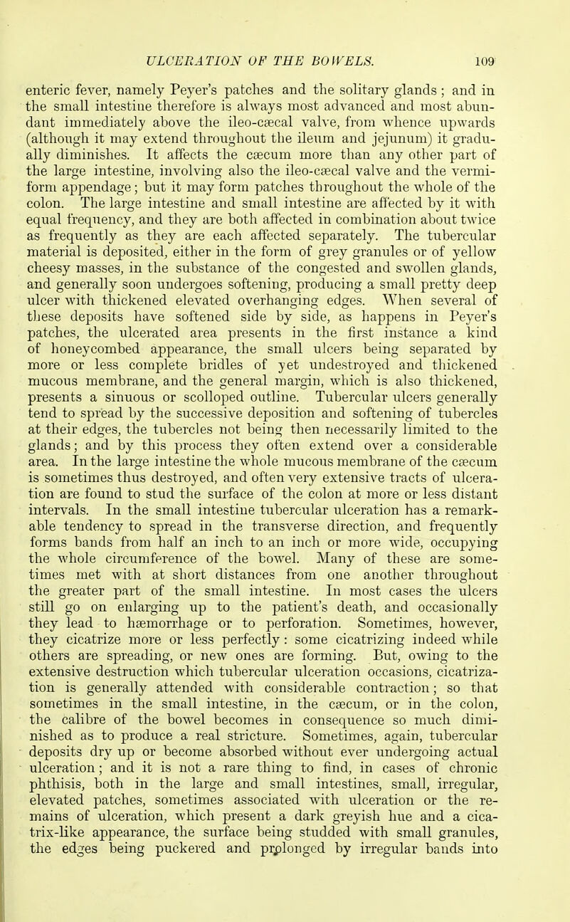 enteric fever, namely Payer's patches and the solitary glands ; and in the small intestine therefore is always most advanced and most abun- dant immediately above the ileo-csecal valve, from whence upwards (although it may extend throughout the ileum and jejunum) it gradu- ally diminishes. It affects the caecum more than any other part of the large intestine, involving also the ileo-csecal valve and the vermi- form appendage ; but it may form patches throughout the whole of the colon. The large intestine and small intestine are affected by it with equal frequency, and they are both affected in combination about twice as frequently as they are each affected separately. The tubercular material is deposited, either in the form of grey granules or of yellow cheesy masses, in the substance of the congested and swollen glands, and generally soon undergoes softening, producing a small pretty deep ulcer with thickened elevated overhanging edges. When several of these deposits have softened side by side, as happens in Peyer's patches, the ulcerated area presents in the first instance a kind of honeycombed appearance, the small ulcers being separated by more or less complete bridles of yet undestroyed and thickened mucous membrane, and the general margin, which is also thickened, presents a sinuous or scolloped outline. Tubercular ulcers generally tend to spread by the successive deposition and softening of tubercles at their edges, the tubercles not being then necessarily limited to the glands; and by this process they often extend over a consideiable area. In the large intestine the whole mucous membrane of the caecum is sometimes thus destroyed, and often very extensive tracts of ulcera- tion are found to stud the surface of the colon at more or less distant intervals. In the small intestine tubercular ulceration has a remark- able tendency to spread in the transverse direction, and frequently forms bands from half an inch to an inch or more wide, occupying the whole circumference of the bowel. Many of these are some- times met with at short distances from one another throughout the greater part of the small intestine. In most cases the ulcers still go on enlarging up to the patient's death, and occasionally they lead to haemorrhage or to perforation. Sometimes, however, they cicatrize more or less perfectly: some cicatrizing indeed while others are spreading, or new ones are forming. But, owing to the extensive destruction which tubercular ulceration occasions, cicatriza- tion is generally attended with considerable contraction; so that sometimes in the small intestine, in the caecum, or in the colon, the calibre of the bowel becomes in consequence so much dimi- nished as to produce a real stricture. Sometimes, again, tubercular deposits dry up or become absorbed without ever undergoing actual ulceration; and it is not a rare thing to find, in cases of chronic phthisis, both in the large and small intestines, small, irregular, elevated patches, sometimes associated with ulceration or the re- mains of ulceration, which present a dark greyish hue and a cica- trix-like appearance, the surface being studded with small granules, the edges being puckered and pi;plonged by irregular bauds into