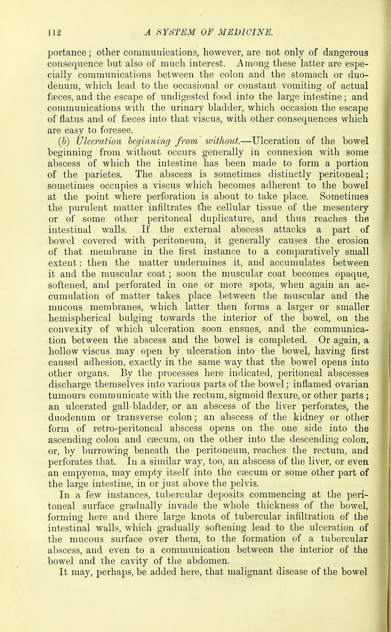 portance; other communications, however, are not only of dangerous consequence but also of much interest. Among these latter are espe- cially communications between the colon and the stomach or duo- denum, Avhich lead to the occasional or constant vomiting of actual fffices, and the escape of undigested food into the large intestine; and communications with the urinary bladder, which occasion the escape of flatus and of faeces into that viscus, with other conseqxiences which are easy to foresee. (&) Ulceration beginning from without.—Ulceration of the bowel beginning from without occurs generally in connexion with some abscess of which the intestine has been made to form a portion of the parietes. The abscess is sometimes distinctly peritoneal; sometimes occupies a viscus which becomes adherent to the bowel at the point where perforation is about to take place. Sometimes the purulent matter infiltrates the cellular tissue of the mesentery or of some other peritoneal duplicature, and thus reaches the intestinal walls. If the external abscess attacks a part of bowel covered with peritoneum, it generally causes the erosion of that membrane in the first instance to a comparatively small extent: then the matter undermines it, and accumulates between it and the muscular coat; soon the muscular coat becomes opaque, softened, and perforated in one or more spots, when again an ac- cumulation of matter takes place between the muscular and the mucous membranes, which latter then forms a larger or smaller hemispherical bulging towards the interior of the bowel, on the convexity of which ulceration soon ensues, and the communica- tion between the abscess and the bowel is completed. Or again, a hollow viscus may open by ulceration into the bowel, having first caused adhesion, exactly in the same way that the bowel opens into other organs. By the processes here indicated, peritoneal abscesses discharge themselves into various parts of the bowel; inflamed ovarian tumours communicate with the rectum, sigmoid flexure, or other parts ; an ulcerated gall-bladder, or an abscess of the liver perforates, the duodenum or transverse colon; an abscess of the kidney or other form of retro-peritoneal abscess opens on the one side into the ascending colon and caecum, on the other into the descending colon, or, by burrowing beneath the peritoneum, reaches the rectum, and perforates that. In a similar way, too, an abscess of the liver, or even an empyema, may empty itself into the caecum or some other part of the large intestine, in or just above the pelvis. In a few instances, tubercular deposits commencing at the peri- toneal surface gradually invade the whole thickness of the bowel, forming here and there large knots of tubercular infiltration of the intestinal walls, which gradually softening lead to the ulceration of the mucous surface over them, to the formation of a tubercular abscess, and even to a communication between the interior of the bowel and the cavity of the abdomen. It may, perhaps, be added here, that malignant disease of the bowel