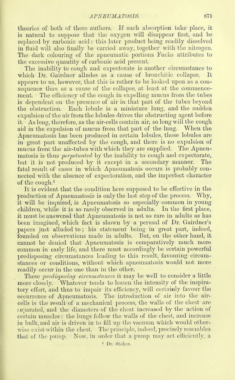 theories of botli of these authors. If such absorption take place, it is natural to suppose that the oxygen will disappear first, and be replaced by carbonic acid: this later product being readily dissolved in fluid will also finally be carried away, together with the nitrogen. The dark colouring of the apneumatic portions Fuchs attributes to the excessive quantity of carbonic acid present. The inability to cough and expectorate is another circumstance to which Dr. Gairdner alludes as a cause of bronchitic collapse. It a23pears to us, however, that this is rather to be looked upon as a con- sequence than as a cause of tlie collapse, at least at the commence- ment. The efficiency of the cough in expelling mucus from the tubes is dependent on the presence of air in that part of the tubes beyond the obstruction. Each lobule is a miniature lung, and the sudden expulsion of tlie air from the lobules drives the obstructing agent before it. As long, therefore, as the air-cells contain air, so long will the cough aid in the expulsion of mucus from that part of the lung. When the Apneumatosis has been produced in certain lobules, those lobules are in great part unaffected by the cough, and there is no expulsion of mucus from the air-tubes with which they are supplied. The Apneu- matosis is thus pcjyetuated by the inability to cough and expectorate, but it is not produced by it except in a secondary manner. The fatal result of cases in which Apneumatosis occurs is probably con- nected with the absence of expectoration, and the imperfect character of the cough.^ It is evident that the condition here supposed to be effective in the production of Apneumatosis is only the last step of the process. Why, it will be inquired, is Apneumatosis so especially common in young children, while it is so rarely observed in adults. In the first place, it must be answered that Apneumatosis is not so rare in adults as has been imagined, which fact is shown by a perusal of Dr. Gairdner's papers just alluded to; his statement being in great part, indeed, founded on observations made in adults. But, on the other hand, it cannot be denied that Apneumatosis is comparatively much more common in early life, and there must accordingly be certain powerful predisposing circumstances leading to this result, favouring circum- stances or conditions, without which apneumatosis would not more readily occur in the one than in the other. These 2^'>'f''disposing eircumstances it may be well to consider a little more closely. Whatever tends to lessen the intensity of the inspira- tory effort, and thus to impair its efficiency, will cevtaicly favour the occurrence of Apneumatosis. The introduction of air into the air- cells is the result of a mechanical process, the walls of the chest are separated, and the diameters of the chest increased by the action of certain muscles : the lungs follow the walls of the chest, and increase in bulk, and air is driven in to fill up the vacuum which would other- wise exist within the chest. The principle, indeed, precisely resembles that of the pump. Now, in order that a pump may act efficiently, a 1 I>r. Stokes.