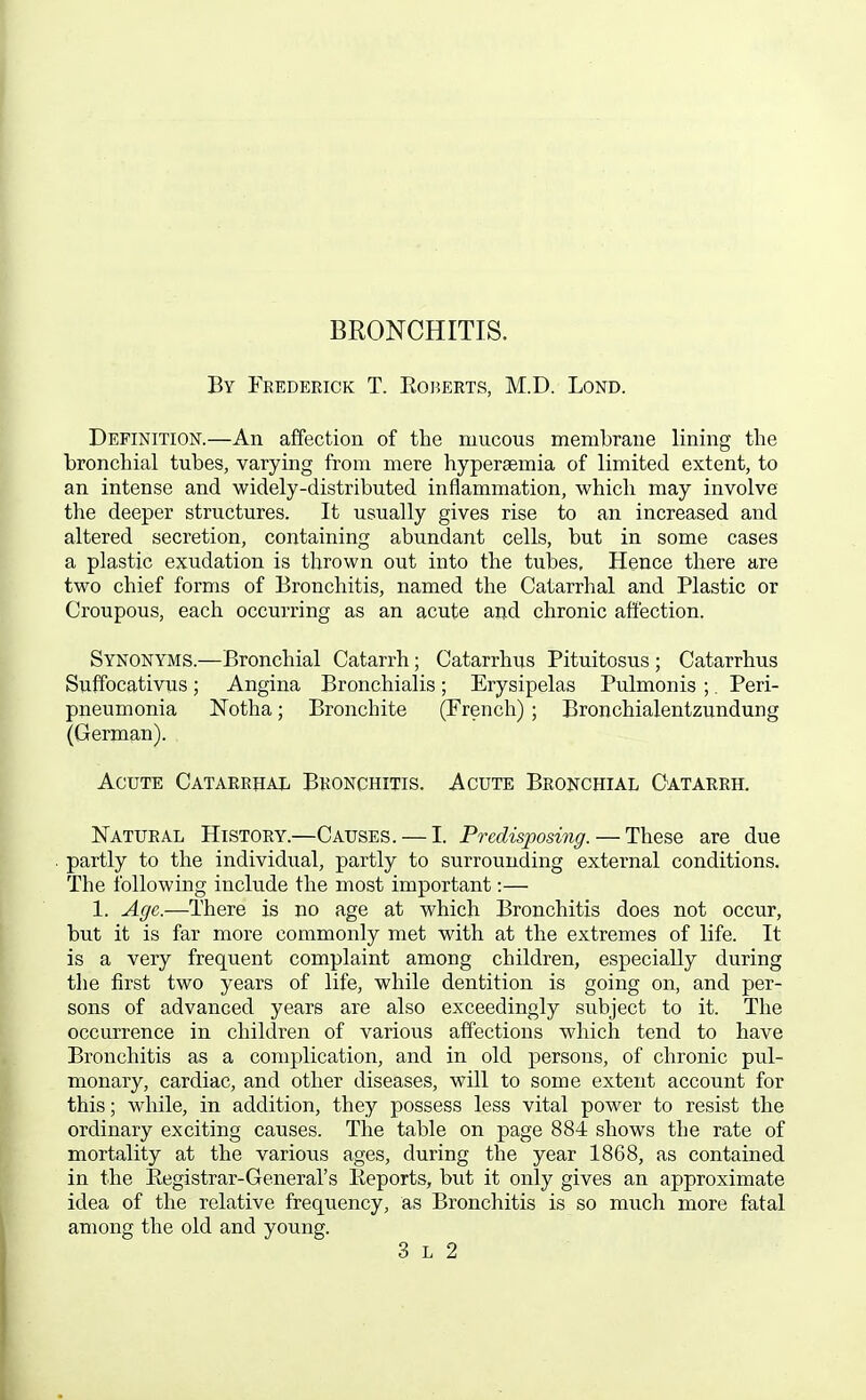 BRONCHITIS. By Frederick T. Roi^erts, M.D. Lond. Definition.—An affection of the mucous membrane lining the bronchial tubes, varying from mere hypersemia of limited extent, to an intense and widely-distributed inflammation, which may involve the deeper structures. It usually gives rise to an increased and altered secretion, containing abundant cells, but in some cases a plastic exudation is thrown out into the tubes. Hence there are two chief forms of Bronchitis, named the Catarrhal and Plastic or Croupous, each occurring as an acute and chronic affection. Synonyms.—Bronchial Catarrh; Catarrhus Pituitosus ; Catarrhus Suffocativus; Angina Bronchialis; Erysipelas Pulmonis ;. Peri- pneumonia Notha; Bronchite (French); Bronchialentzundung (German). Acute CATARRiiAii Bronchitis. Acute Bronchial Oatarrh. Natural History.—Causes. — I. Predisposing. — These are due partly to the individual, partly to surrounding external conditions. The following include the most important:— 1. Age.—There is no age at which Bronchitis does not occur, but it is far more commonly met with at the extremes of life. It is a very frequent complaint among children, especially during the first two years of life, while dentition is going on, and per- sons of advanced years are also exceedingly subject to it. The occurrence in children of various affections which tend to have Bronchitis as a complication, and in old persons, of chronic pul- monary, cardiac, and other diseases, will to some extent account for this; while, in addition, they possess less vital power to resist the ordinary exciting causes. The table on page 884 shows the rate of mortality at the various ages, during the year 1868, as contained in the Eegistrar-General's Reports, but it only gives an approximate idea of the relative frequency, as Bronchitis is so much more fatal among the old and young.