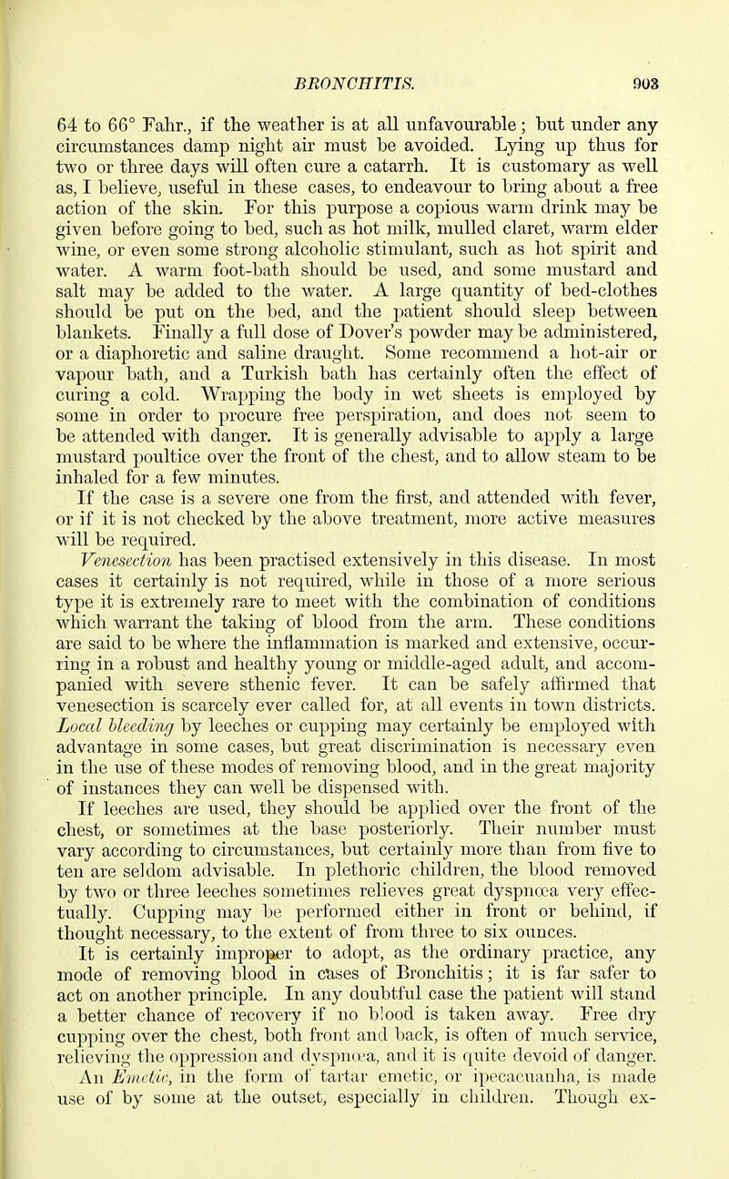 64 to 66° Fahr., if the weather is at all unfavourable; but under any circumstances damp night air must be avoided. Lying up thus for two or three days will often cure a catarrh. It is customary as well as, I believe^ useful in these cases, to endeavour to bring about a free action of the skin. For this purpose a copious warm drink may be given before going to bed, such as hot milk, mulled claret, warm elder wine, or even some strong alcoholic stimulant, such as hot spirit and water. A warm foot-bath should be used, and some mustard and salt may be added to the water. A large quantity of bed-clothes should be put on the bed, and the patient should sleep between blankets. Finally a full dose of Dover's powder may be administered, or a diaphoretic and saline draught. Some recommend a hot-air or vapour bath, and a Turkish bath has certainly often the effect of curing a cold. Wrapping the body in wet sheets is employed by some in order to procure free perspiration, and does not seem to be attended with danger. It is generally advisable to apply a large mustard poultice over the front of the chest, and to allow steam to be inhaled for a few minutes. If the case is a severe one from the first, and attended with fever, or if it is not checked by the above treatment, more active measures will be required. Venesection has been practised extensively in this disease. In most cases it certainly is not required, while in those of a more serious type it is extremely rare to meet with the combination of conditions which warrant the taking of blood from the arm. These conditions are said to be where the inflammation is marked and extensive, occur- ring in a robust and healthy young or middle-aged adult, and accom- panied with severe sthenic fever. It can be safely aifirmed that venesection is scarcely ever called for, at all events in town districts. Local bleeding by leeches or cupping may certainly be employed with advantage in some cases, but great discrimination is necessary even in the use of these modes of removing blood, and in the great majority of instances they can well be dispensed with. If leeches are used, they should be applied over the front of the chest, or sometimes at the base posteriorly. Their number must vary according to circumstances, but certainly more than from five to ten are seldom advisable. In plethoric children, the blood removed by two or three leeches sometimes relieves great dyspna^a very effec- tually. Cupping may be performed either in front or behind, if thought necessary, to the extent of from three to six ounces. It is certainly improper to adopt, as the ordinary practice, any mode of removing blood in ctises of Bronchitis; it is far safer to act on another principle. In any doubtful case the patient will stand a better chance of recovery if no blood is taken away. Free dry cupping over the chest, both front and back, is often of much service, relieving the oppression and dyspnu'a, and it is quite devoid of danger. An Emetic, in the ibrm of tartar emetic, or ipecacuanha, is made use of by some at the outset, especially in children. Though ex-