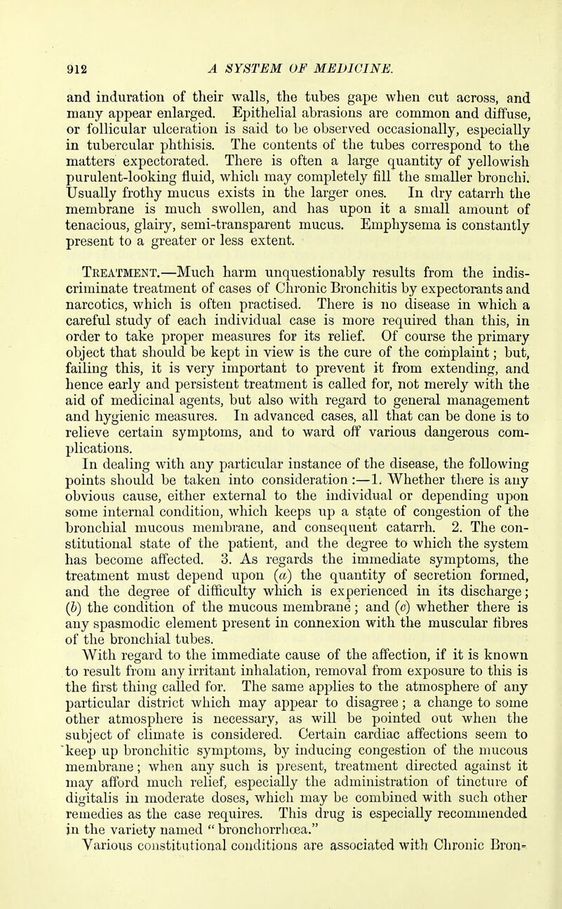 and induration of their walls, the tubes gape when cut across, and many appear enlarged. Epithelial abrasions are common and diffuse, or follicular ulceration is said to be observed occasionally, especially in tubercular phthisis. The contents of the tubes correspond to the matters expectorated. There is often a large quantity of yellowish purulent-looking fluid, which may completely fill the smaller bronchi. Usually frothy mucus exists in the larger ones. In dry catarrh the membrane is much swollen, and has upon it a small amount of tenacious, glairy, semi-transparent mucus. Emphysema is constantly present to a greater or less extent. Treatment.—Much harm unquestionably results from the indis- criminate treatment of cases of Chronic Bronchitis by expectorants and narcotics, which is often practised. There is no disease in which a careful study of each individual case is more required than this, in order to take proper measures for its relief. Of course the primary object that should be kept in view is the cure of the complaint; but, failing this, it is very important to prevent it from extending, and hence early and persistent treatment is called for, not merely with the aid of medicinal agents, but also with regard to general management and hygienic measures. In advanced cases, all that can be done is to relieve certain symptoms, and to ward off various dangerous com- plications. In dealing with any particular instance of the disease, the following points should be taken into consideration:—1. Whether there is any obvious cause, either external to the individual or depending upon some internal condition, which keeps up a state of congestion of the bronchial mucous membrane, and consequent catarrh. 2. The con- stitutional state of the patient, and the degree to which the system has become affected. 3. As regards the immediate symptoms, the treatment must depend upon (a) the quantity of secretion formed, and the degree of difficulty which is experienced in its discharge; (b) the condition of the mucous membrane; and (c) whether there is any spasmodic element present in connexion with the muscular fibres of the bronchial tubes. With regard to the immediate cause of the affection, if it is known to result from any irritant inhalation, removal from exposure to this is the first thing called for. The same applies to the atmosphere of any particular district which may appear to disagree; a change to some other atmosphere is necessary, as will be pointed out when the subject of climate is considered. Certain cardiac affections seem to keep up bronchitic symptoms, by inducing congestion of the nmcous membrane; when any such is present, treatment directed against it may afford much relief, esj)ecially the administration of tincture of digitalis in moderate doses, which may be combined with such other remedies as the case requires. This drug is especially recommended in the variety named  bronchorrhcea. Various constitutional conditions are associated with Chronic Bron-