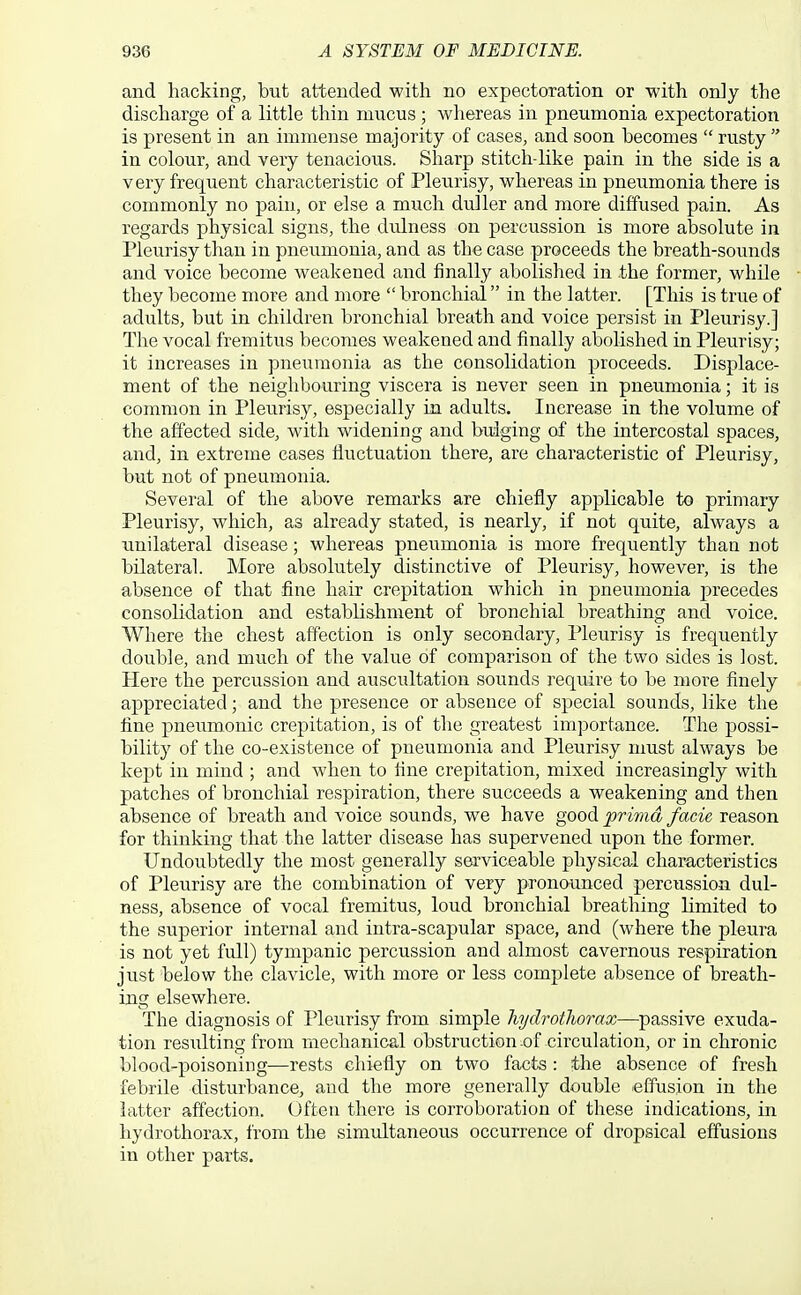 and hacking, but attended with no expectoration or with only the discharge of a little thin mucus; whereas in pneumonia expectoration is present in an immense majority of cases, and soon becomes  rusty  in colour, and very tenacious. Sharp stitch-like pain in the side is a very frequent characteristic of Pleurisy, whereas in pneumonia there is commonly no pain, or else a much duller and more diffused pain. As regards physical signs, the dulness on percussion is more absolute in Pleurisy than in pneumonia, and as the case proceeds the breath-sounds and voice become weakened and finally abolished in the former, while they become more and more  bronchial in the latter. [This is true of adults, but in children bronchial breath and voice persist in Pleurisy.] The vocal fremitus becomes weakened and finally abolished in Pleurisy; it increases in pneumonia as the consolidation proceeds. Displace- ment of the neighbouring viscera is never seen in pneumonia; it is common in Pleu.risy, especially in adults. Increase in the volume of the affected side, with widening and bulging of the intercostal spaces, and, in extreme cases fluctuation there, are characteristic of Pleurisy, but not of pneumonia. Several of the above remarks are chiefly applicable to primary Pleurisy, which, as already stated, is nearly, if not quite, always a unilateral disease; whereas pneumonia is more frequently than not bilateral. More absolutely distinctive of Pleurisy, however, is the absence of that fine hair crepitation which in pneumonia j^recedes consolidation and establishment of bronchial breathing and voice. Where the chest affection is only secondary, Pleurisy is frequently double, and much of the value of comparison of the two sides is lost. Here the percussion and auscultation sounds require to be more finely appreciated; and the presence or absence of special sounds, like the fine pneumonic crepitation, is of the greatest importance. The possi- bility of the co-existence of pneumonia and Pleurisy nmst always be kept in mind ; and when to fine crepitation, mixed increasingly with patches of bronchial respiration, there succeeds a weakening and then absence of breath and voice sounds, we have good prima facie reason for thinking that the latter disease has supervened upon the former. Undoubtedly the most generally serviceable physical characteristics of Pleurisy are the combination of very pronounced percussion dul- ness, absence of vocal fremitus, loud bronchial breathing limited to the superior internal and intra-scapular space, and (where the pleura is not yet full) tympanic percussion and almost cavernous respiration just below the clavicle, with more or less complete absence of breath- ing elsewhere. The diagnosis of Pleurisy from simple hydrotliorax—passive exuda- tion resulting from mechanical obstruction .of circulation, or in chronic blood-poisoning—rests chiefly on two facts: the absence of fresh febrile disturbance, and the more generally double effusion in the latter affection. Often there is corroboration of these indications, in hydrothorax, Irom the simultaneous occurrence of dropsical effusions in other parts.