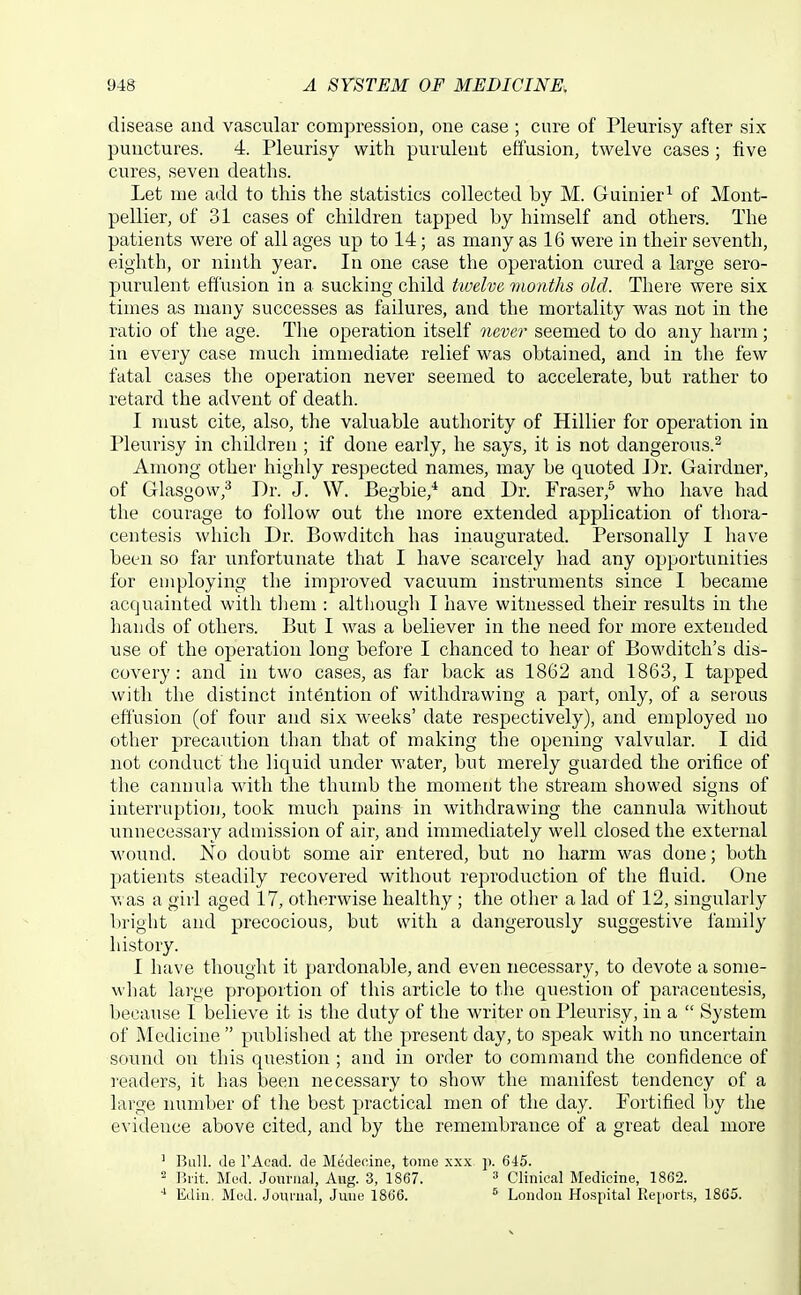 disease and vascular compression, one case ; cure of Pleurisy after six punctures. 4. Pleurisy with purulent effusion, twelve cases; five cures, seven deaths. Let me add to this the statistics collected by M. Guinier^ of Mont- pellier, of 31 cases of children tapped by himself and others. The patients were of all ages up to 14; as many as 16 were in their seventh, eighth, or ninth year. In one case the operation cured a large sero- purulent effusion in a sucking child twelve months old. There were six times as many successes as failures, and the mortality was not in the ratio of the age. The operation itself never seemed to do any harm; in every case much immediate relief was obtained, and in the few fatal cases the operation never seemed to accelerate, but rather to retard the advent of death. I must cite, also, the valuable authority of Hillier for operation in Pleurisy in children; if done early, he says, it is not dangerous.^ Among other highly respected names, may be quoted J)r. Gairdner, of Glasgow,^ Dr. J. W. Begbie,* and Dr. Eraser,^ who have had the courage to follow out the more extended application of thora- centesis which Dr. Bowditch has inaugurated. Personally I have been so far unfortunate that I have scarcely had any opportunities for employing the improved vacuum instruments since I became acquainted with them : although I have witnessed their results in the hands of others. But I was a believer in the need for more extended use of the operation long before I chanced to hear of Bowditch's dis- covery: and in two cases, as far back as 1862 and 1863, I tapped with the distinct intention of withdrawing a part, only, of a seious effusion (of four and six weeks' date respectively), and employed no other precaution than that of making the opening valvular. I did not conduct the liquid under water, but merely guarded the orifice of the cannula with the thumb the moment the stream showed signs of interruption, took much pains in withdrawing the cannula without unnecessary admission of air, and immediately well closed the external wound. No doubt some air entered, but no harm was done; both patients steadily recovered without reproduction of the fluid. One A', as a girl aged 17, otherwise healthy ; the other a lad of 12, singularly l)right and precocious, but with a dangerously suggestive family history. I have thought it pardonable, and even necessary, to devote a some- what large proportion of this article to the question of paracentesis, because I believe it is the duty of the writer on Pleurisy, in a  System of Medicine  published at the present day, to speak with no uncertain sound on this question ; and in order to command the confidence of readers, it has been necessary to show the manifest tendency of a large number of the best practical men of the day. Fortified by the evidence above cited, and by the remembrance of a great deal more ' Bull. Je I'Acad. de Medecine, tome .\.xx p. 6i5. 2 Brit. Med. Journal, Aug. 3, 1867. =' Clinical Medicine, 1862. Ediu. Med. Journal, June 1806. ^ London Ho.spital Kejiorts, 1865.