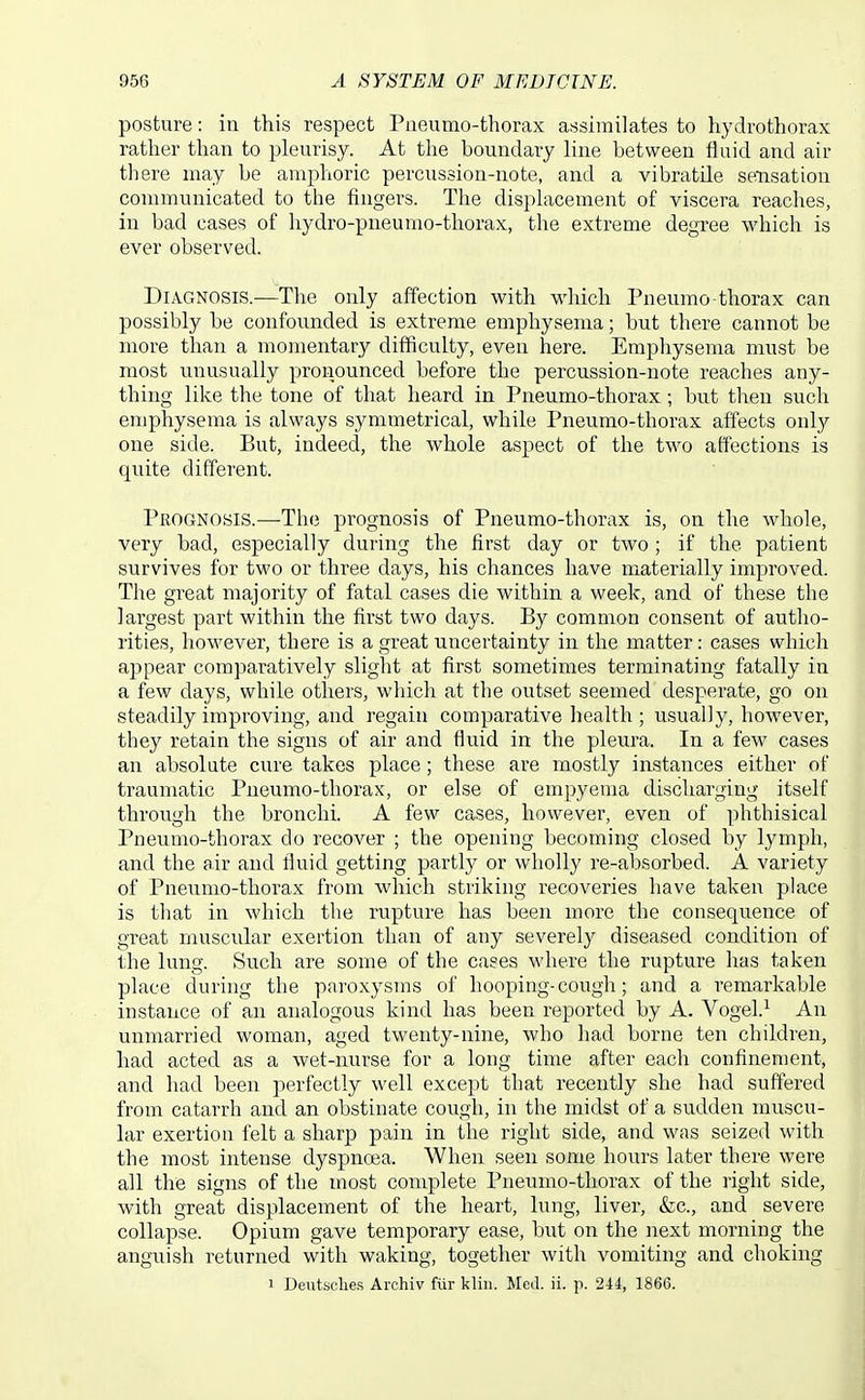 posture: ia this respect Piieumo-thorax assimilates to hydrothorax rather than to pleurisy. At the boundary line between fluid and air there may be amphoric percussion-note, and a vibratile seusation communicated to the fingers. The displacement of viscera reaches, in bad cases of hydro-pneumo-tliorax, the extreme degree which is ever observed. Diagnosis.—Tlie only affection with which Pneumo-thorax can possibly be confounded is extreme emphysema; but there cannot be more than a momentary difficulty, even here. Emphysema must be most unusually pronounced before the percussion-note reaches any- thing like the tone of that heard in Pneumo-thorax; but then such emphysema is always symmetrical, while Pneumo-thorax affects only one side. But, indeed, the whole aspect of the two affections is quite different. Prognosis.—The prognosis of Pneumo-thorax is, on the whole, very bad, especially during the first day or two ; if the patient survives for two or three days, his chances have materially improved. The great majority of fatal cases die within a week, and of these the largest part within the first two days. By common consent of autho- rities, however, there is a great uncertainty in the matter: cases which appear comparatively slight at first sometimes terminating fatally in a few days, while others, which at the outset seemed desperate, go on steadily improving, and regain comparative health ; usually, however, they retain the signs of air and fluid in the pleura. In a few cases an absolute cure takes place; these are mostly instances either of traumatic Pneumo-thorax, or else of empyema discharging itself through the bronchi. A few cases, however, even of phthisical Pneumo-thorax do recover ; the opening becoming closed by lymph, and the air and fluid getting partly or wholly re-absorbed. A variety of Pneumo-thorax from which striking recoveries have taken place is that in which the rupture has been more the consequence of great muscular exertion than of any severely diseased condition of the lung. Such are some of the cases where the rupture has taken place during the paroxysms of hooping-cough; and a remarkable instance of an analogous kind has been reported by A. Vogel.^ An unmarried woman, aged twenty-nine, who had borne ten children, had acted as a wet-nurse for a long time after each confinement, and had been perfectly well except that recently she had suftered from catarrh and an obstinate cough, in the midst of a sudden muscu- lar exertion felt a sharp pain in the right side, and was seized with the most intense dyspnoea. When seen some hours later there were all the signs of the most complete Pneumo-thorax of the right side, with great displacement of the heart, lung, liver, &c., and severe collapse. Opium gave temporary ease, but on the next morning the anguish returned with waking, together with vomiting and choking 1 Deutsehes Archiv fur klin. Med. ii. p. 244, 1866.