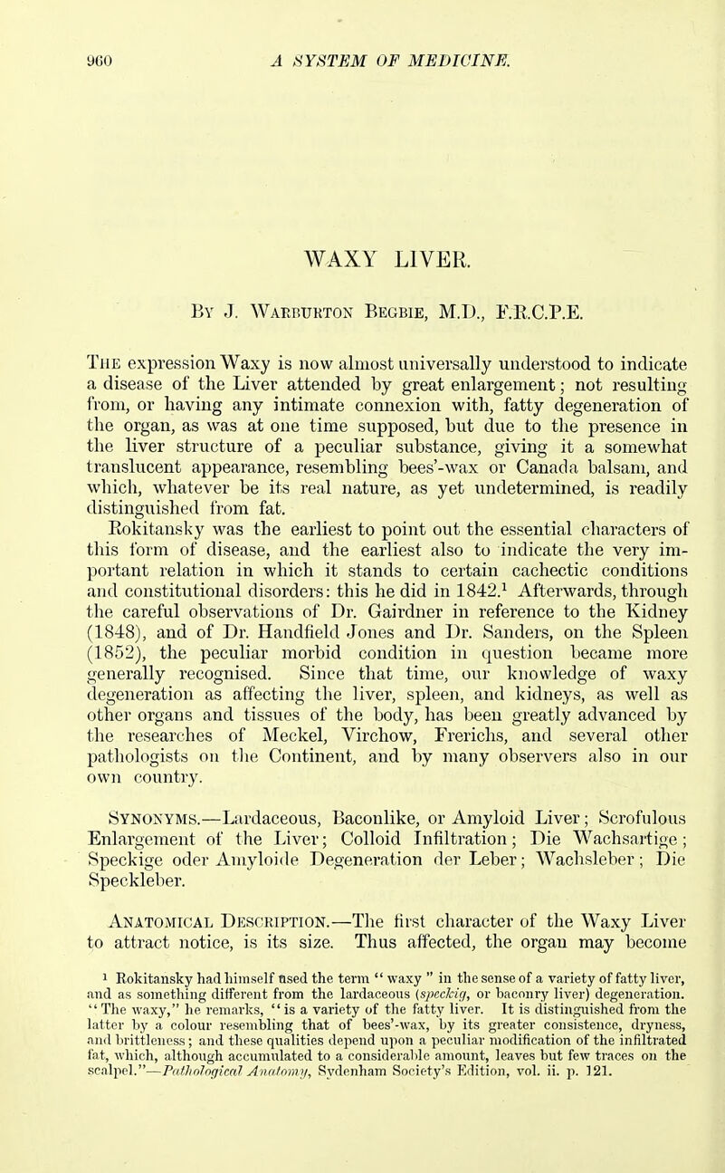 WAXY LIVER. By J. Waerukton Begbie, M.D., KR.C.P.E. The expression Waxy is now almost universally understood to indicate a disease of the Liver attended by great enlargement; not resulting from, or having any intimate connexion with, fatty degeneration of the organ, as was at one time supposed, but due to the presence in the liver structure of a peculiar substance, giving it a somewhat translucent appearance, resembling bees'-wax or Canada balsam, and which, whatever be its I'eal nature, as yet undetermined, is readily distinguished Irom fat. Rokitansky was the earliest to point out the essential characters of this form of disease, and the earliest also to indicate the very im- portant relation in which it stands to certain cachectic conditions and constitutional disorders: this he did in 1842.^ Afterwards, through the careful observations of Dr. Gairdner in reference to the Kidney (1848), and of Dr. Handfield Jones and Dr. Sanders, on the Spleen (1852), the peculiar morbid condition in question became more generally recognised. Since that time, our knowledge of waxy degeneration as affecting the liver, spleen, and kidneys, as well as other organs and tissues of the body, has been greatly advanced by the researches of Meckel, Virchow, Frerichs, and several other pathologists on tlie Continent, and by many observers also in our own country. Synonyms.—Lardaceous, Baconlike, or Amyloid Liver; Scrofulous Enlargement of the Liver; Colloid Infiltration; Die Wachsartige; Speckige oder Amyloide Degeneration der Leber; Wachsleber; Die Speckleber. Anatomical Description.—The first character of the Waxy Liver to attract notice, is its size. Thus affected, the organ may become 1 Eokitansky had liimself ased the term  waxy  in the sense of a variety of fatty liver, .ind as something different from the lardaceous (spcckig, or baconry liver) degeneration.  The waxy, he remarks,  is a variety of the fatty liver. It is distinguished from the latter hy a colour resembling that of bees'-wax, by its greater consistence, dryness, and brittleness ; and these qualities depend upon a peculiar modification of the infiltrated fat, which, although accumulated to a consideral)le amount, leaves but few traces on the scalpel.—PathologicaJ Anatowji, Sydenham Society's Edition, vol. ii. p. 121.