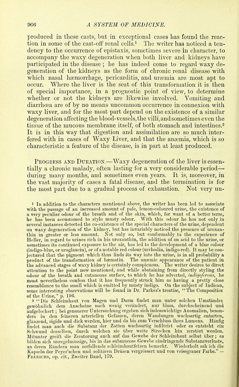 produced in these casts, but in exceptional cases has found the reac- tion in some of the cast-off renal cells.^ The writer has noticed a ten- dency to the occurrence of epistaxis, sometimes severe in character, to accompany the waxy degeneration when both liver and kidneys have participated in the disease ; he has indeed come to regard waxy de- generation of the kidneys as the form of chronic renal disease with whicli nasal hc3emorrhage, pericarditis, and ui'cemia are most apt to occur. Where the liver is the seat of this transformation it is then of special importance, in a prognostic point of view, to determine whether or not the kidneys are likewise involved. Vomiting and diarrhoea are of by no means uncommon occurrence in connexion with waxy liver, and for the most part depend on tlie existence of a similar degeneration affecting the blood-vessels, the villi, and sometimes even the tissue of the mucous membrane itself, of both stomach and intestines.^ It is in this way that digestion and assimilation are so much inter- fered with in cases of Waxy Liver, and that the ansemia, which is so characteristic a feature of the disease, is in part at least produced. Progress and Duration.—AVaxy degeneration of the liver is essen- tially a chronic malady, often lasting for a very considerable period— during many months, and sometimes even years. It is, moreover, in the vast majority of cases a fatal disease, and the termination is for the most part due to a gradual process of exhaustion. IS^ot very un- 1 111 addition to the characters mentioned abow, the writer has been led to associate with the passage of an iuci-eased amount of pale, lemon-coloured urine, the existence of a very peculiar odour of the breath and of the skin, wliich, for want of a better term, he has been accustomed to style musty odour. With this odour he has not only in several instances detected the co-existence of the special characters of the urine, dependent on waxy degeneration of the kidney, but has invariably noticed the presence of uroxau- thin in greater or less amount. Not only so, but conformably to the experience of Heller, in regard to urines rich in his uroxauthin, the addition of an acid to the urine, or sometimes its continued exposure to the air, has led to the development of a blue colour (indigo-blue, or uroglaucin), or of a notable red colour (urrhodin, indigo-red). It may be con- jectured that the pigment which thus finds its way into the urine, is in all probability a product of the transformation of haematin. The ansemic appearance of the patient in tlie advanced stages of waxy kidney is certainly conspicuous. The writer desires to direct attention to the point now mentioned, and while abstaining from directly styling the odour of the breath and cutaneous surface, to which he has adverted, indigoferoua, lie must nevertheless confess that it has frequently struck him as having a pretty close resemblance to the smell which is emitted by musty indigo. On the subject of Indican, some interesting observations will be found in Dr. Parkes's treatise, The Compositioi of the Urine, p. 196. 2 Die Schleiinhaut von Magen und Darm findet man unter solchen Umstandet gewoliulich dem Ansclieine nacli wenig verandert, nur blass, durchscheinend und aufgelockert; bei genauerer Untersuchung ergeben sich indesswichtige AnomaUen, beson- ders in den feineren arteriellen Gefassen, deren Wanduugen wachsartig entarten, gliiiizcnd, rigide und dick werden, hier und da bis zum Verschluss ihres Lumens. Haufig findet man audi die Substanz der Zotten wachsartig iniiltriit oder es entsteht ein Seliwund derselben, durch welchen sie iiber weite Strecken bin zerstort werden. Mitunter greift die Zerstorung auch auf das Gewebe der Schleimhaut selbst iiber; es bilden sich uiiregelmassige, bis in das submucose Gewebe eindringende Substanzverluste, an deren Eandeni man zerfalleiide schleimbautfetzeii bemerkt. Wiederholt sah icli die Kapseln der Peyer'schen und solitiii en Driisen vergrossert und von veissgrauer Farbe. — Fkerichs, op. cit., Zweiter Band, 179.