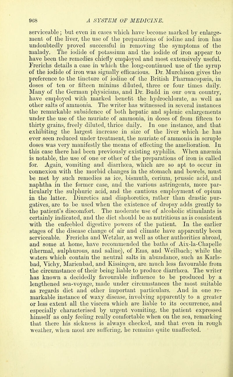 serviceable; but even in cases whicli have become marked by enlarge- ment of the liver, the use of the preparations of iodine and iron has undoubtedly proved successful in removing the symptoms of the malady. Tlie iodide of potassium and the iodide of iron appear to have been the remedies chiefly employed and most extensively useful. Frerichs details a case in which the long-continued use of the syrup of the iodide of iron was signally efficacious. Dr. Murchison gives the preference to the tincture of iodine of the British Pharmacopoeia, in doses of ten or fifteen minims diluted, three or four times daily. Many of the German physicians, and Dr. Budd in our own country, have employed with marked benchfc the hydrochlorate, as well as other salts of ammonia. The writer has witnessed in several instances the remarkable subsidence of both hepatic and splenic enlargements under the use of the muriate of ammonia, in doses of from fifteen to thirty grains, freely diluted, thrice daily. In one instance, and that exhibiting the largest increase in size of the liver which he has ever seen reduced under treatment, the muriate of ammonia in scruple doses was very manifestly the means of effecting the amelioration. In this case there had been previously existing syphilis. When ansemia is notable, the use of one or other of the preparations of iron is called for. Again, vomiting and diarrhoea, which are so apt to occur in connexion with the morbid changes in the stomach and bowels, must be met by such remedies as ice, bismuth, cerium, prussic acid, and naphtha in the former case, and the various astringents, more par- ticularly the sulphuric acid, and the cautious employment of opium in the latter. Diuretics and diaphoretics, rather than drastic pur- gatives, are to be used when the existence of dropsy adds greatly to the patient's discomfort. The modei'ate use of alcoholic stimulants is certainly indicated, and the diet should be as nutritious as is consistent with the enfeebled digestive powers of the j)atient. In the earlier stages of the disease change of air and climate have apparently been serviceable. Frerichs and Wetzlar, as well as other authorities abroad, and some at home, have recommended the baths of Aix-la-Chapelle (thermal, sulphurous, and saline), of Ems, and Weilbach; while the waters which contain the neutral salts in abundance, such as Karls- bad, Vichy, Marienbad, and Kissingen, are much less favourable from the circumstance of their being liable to produce diarrhoea. The writer has known a decidedly favourable influence to be produced by a lengthened sea-voyage, made under circumstances the most suitable as regards diet and other important particulars. And in one re- markable instance of waxy disease, involving apparently to a greater or less extent all the viscera which are liable to its occurrence, and especially characterised by urgent vomiting, the patient expressed himself as only feeling really comfortable when on the sea, remarking that there his sickness is always checked, and that even in rough weather, when most are suffering, he remains quite unaffected. 