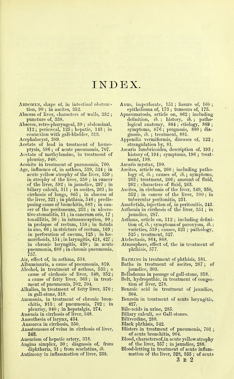 INDEX. Abdomen, shape of, in intestinal obstiuc- tion, 99 ; in ascites, 352. Abscess of liver, characters of walls, 332 ; puncture of, 338. Abscess, retro-pliaryngcal, 39 ; abtlominal, 112; pericecal, 125; hepatic, 143 ; in connexion with gall-bladder, 313. Accphalocyst, 389. ' Acetate of lead in treatment of hfomo- ptysis, 586 ; of acute pneumonia, 707. Acetate of methylamine, in treatment of lileurisy, 940. Aconite in treatment of imeumonia, 700. Age, influence of, in asthma, 519, 524 ; in acute yellow atrophy of the liver, 359 ; in atrojihy of the liver, 350 ; in cancer of the liver, 692 ; in jaundice, 297 ; in biliary calculi, 311 ; in ascites, 263 ; in ciiThosis of lungs, 805 ; in abscess of the liver, 321; in phthisis, 546 ; predis- posing cause of lironchitis, 883 ; in can- cer of the peritoneum, 253 ; in ulcera- tive stomatitis, 11 ; in cancrum oris, 17 ; tonsillitis, 36 ; in intussusception, 90 ; in prolapse of rectum, 158 ; in fistula inano, 66 ; in strictiii-e of rectum, 169 ; in perforation of crecum, 125 ; in he- morrhoids, 154 ;inlaiyngitis, 424, 427 ; in chronic laryngitis, 430 ; in acute pneumonia, 688 ; in chronic pneirmonia, 757. Air, effect of, in asthma, 534. Albuminuria, a cause of pneiamonia, 819. Alcohol, in treatment of asthma, 533 ; a cause of cirrhosis of liver, 349, 352; a cause of fatty livei-, 363 ; in treat- ment of pneumonia, 702, 704. Alkalies, in treatment of fatty liver, 370 ; in gall-stone, 319. Ammonia, in treatment of chronic bron- chitis, 913 ; of pneumonia, 702 ; in pleurisy, 940 ; in hepatalgia, 274. Anremia in cirrhosis of liver, 348. Anesthesia of larynx, 434. Anasarca in cirrhosis, 350. Anastomoses of veins in cirrhosis of liver, 348. Aneurism of hepatic artery, 318. Angina simplex, 30 ; diagnosis of, from diphtheria, 31; from scarlatina, ih. Antimony in inflammation of liver, 338. Anus, imperforate, 151 ; fissure of, 160 ; epithelioma of, 173 ; tumours of, 175. Apneumatosis, article on, 862 ; including definition, ih. ; history, ih. ; patho- logical anatomy, 864 ; etiology, 869 ; symptoms, 876 ; prognosis, 880 ; dia- gnosis, ih. ; treatment, 881. Appendix vermiformis, diseases of, 122 ; strangulation b}', 81. Ascaris lumbricoides, description of, 193 ; history of, 194 ; symptoms, 196 ; treat- ment, 198. Ascaris mystax, 199. Ascites, article on, 260 ; including jiatho- logy of, ih.; causes of, ih.; symptoms, 263 ; treatment, 266; amount of fluid, 262 ; characters of fluid, 263. Ascites, in cirrhosis of the liver, 349, 350, 352 ; in cancer of the liver, 380 ; in tubercular peritonitis, 251. Assafcetida, injection of, in peritonitis, 243. Asthenia in cirrhosis of the liver, 351 ; in jaundice, 287. Asthma, article on, 512 ; including defini- tion of, ih.; symptoms of paroxysm, ib.; varieties, 519 ; causes, 621 ; pathology, 525 ; treatment, 527. Atelectasis, 864, 868. Atmosphere, effect of, the in treatment of phthisis, 577. Bathing in treatment of phthisis, 581. Baths in treatment of ascites, 267 ; of jaundice, 303. Belladonna in passage of gall-stone, 318. Belt, hydropathic, in treatment of conges- tion of liver, 278. Benzoic acid in treatment of jaundice, 304. Benzoin in treatment of acute laryngitis, 427. Bile-acids in urine, 285. Biliary calculi, see Gall-stones. Biliverdine, 280. Black phthisis, 642. Blisters in treatment of pneumonia, 701 ; of acute bronchitis, 904. Blood, characters of, in acute yellow atrophy of the liver, 357 ; in jaundice, 288. Blood-letting in treatment of acute inflam- mation of the liver, 328, 335 ; of acute 3 E 2