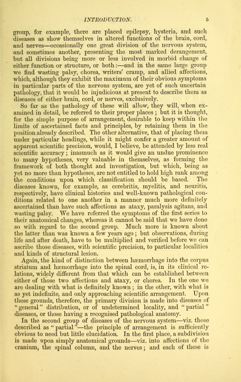 group, for example, there are placed epilepsy, hysteria, and such diseases as show themselves in altered functions of the brain, cord, and nerves—occasionally one great division of the nervous system, and sometimes another, presenting the most marked derangement, but all divisions being more or less involved in morbid change of either function or structure, or both:—and in the same large group we find wasting palsy, chorea, writers' cramp, and allied affections, which, although they exhibit the maximum of their obvious symptoms in particular parts of the nervous system, are yet of such uncertain pathology, that it would be injudicious at present to describe them as diseases of either brain, cord, or nerves, exclusively. So far as the pathology of these will allow, they will, when ex- amined in detail, be referred to their proper places ; but it is thought, for the simple purpose of arrangement, desirable to keep within tlie limits of ascertained facts and principles, by retaining them in the position already described. The other alternative, that of placing them under particular headings, while it might confer a greater amount of apparent scientific precision, would, I believe, be attended by less real scientific accuracy; inasmuch as it would give an undue prominence to many hypotheses, very valuable in themselves, as forming the framework of both thought and investigation, but which, being as yet no more than hypotheses, are not entitled to hold high rank among the conditions upon which classification should be based. The diseases known, for example, as cerebritis, myelitis, and neuritis, respectively, have clinical histories and well-known pathological con- ditions related to one another in a manner much more definitely ascertained than have such affections as ataxy, paralysis agitans, and wasting palsy. We have referred the symptoms of the first series to their anatomical changes, whereas it cannot be said that we have done so with regard to the second group. Much more is known about the latter than was known a few years ago ; but observations, during life and after death, have to be multiplied and verified before we can ascribe those diseases, with scientific precision, to particular localities and kinds of structural lesion. Again, the kind of distinction between haemorrhage into the corpus striatum and haemorrhage into the spinal cord, is, in its clinical re- lations, widely different from that which can be established between either of those two affections and ataxy, or chorea. In the one we are dealing with what is definitely known ; in the other, with what is as yet indefinite, and only approaching scientific arrangement. Upon these grounds, therefore, the primary division is made into diseases of  general distribution, or of undetermined locality, and  partial diseases, or those having a recognised pathological anatomy. In the second group of diseases of the nervous system—viz. those described as  partial—the principle of arrangement is sufficiently obvious to need but little elucidation. In the first place, a subdivision is made upon simply anatomical grounds—viz. into affections of the cranium, the spinal column, and the nerves; and each of these is