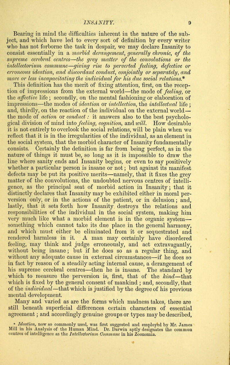 Bearing in mind the difficulties inherent in the nature of the sub- ject, and which have led to every sort of definition by every writer who has not forborne the task in despair, we may declare Insanity to consist essentially in a morbid derangement, generally chronic, of the supreme cerebral centres—the grey matter of the convolutions or the intellectorium commune—giving rise to perverted feeling, defective or erroneous ideation, and discordant conduct, conjointly or separately, and more or less inca'pacitating the individual for his due social relations.^ This definition has the merit of fixing attention, first, on the recep- tion of impressions from the external world—the mode of feeling, or the affective life ; secondly, on the mental fashioning or elaboration of impressions—the modes of ideation or intellection, the intellectual life ; and, thirdly, on the reaction of the individual on the external world— the mode of action or conduct: it answers also to the best psycholo- gical division of mind into feeling, cognition, and will. How desirable it is not entirely to overlook the social relations, w^ill be plain when we reflect that it is in the irregularities of the individual, as an element in the social system, that the morbid character of Insanity fundamentally consists. Certainly the definition is far from being perfect, as in the nature of things it must be, so long as it is impossible to draw the line where sanity ends and Insanity begins, or even to say positively whether a particular person is insane or not; but against its manifest defects may be put its positive merits—namely, that it fixes the grey matter of the convolutions, the undoubted nervous centres of intelli- gence, as the principal seat of morbid action in Insanity ; that it distinctly declares that Insanity may be exhibited either in moral per- version only, or in the actions of the patient, or in delusion; and, lastly, that it sets forth how Insanity destroys the relations and responsibilities of the individual in the social system, making him very much like what a morbid element is in the organic system—• something which cannot take its due place in the general harmony, and which must either be eliminated from it or sequestrated and rendered harmless in it. A man may certainly have disordered feeling, may think and judge erroneously, and act extravagantly, without being insane; but if he does so as a regular thing, and without any adequate cause in external circumstances—if he does so in fact by reason of a steadily acting internal cause, a derangement of his supreme cerebral centres—then he is insane. The standard by which to measure the perversion is, first, that of the kind—that which is fixed by the general consent of mankind ; and, secondly, that of the individual—that which is justified by the degree of his previous mental development. Many and varied as are the forms which madness takes, there are still beneath superficial differences certain characters of essential agreement; and accordingly genuine groups or types may be described, * Ideation, now so commonly used, was first suggested and employed by Mr. James Mill in his Analysis of the Human Mind. Dr. Darwin aptly designates the common centres of intelligence as the Intellectorium Commune in his Zoonomia.