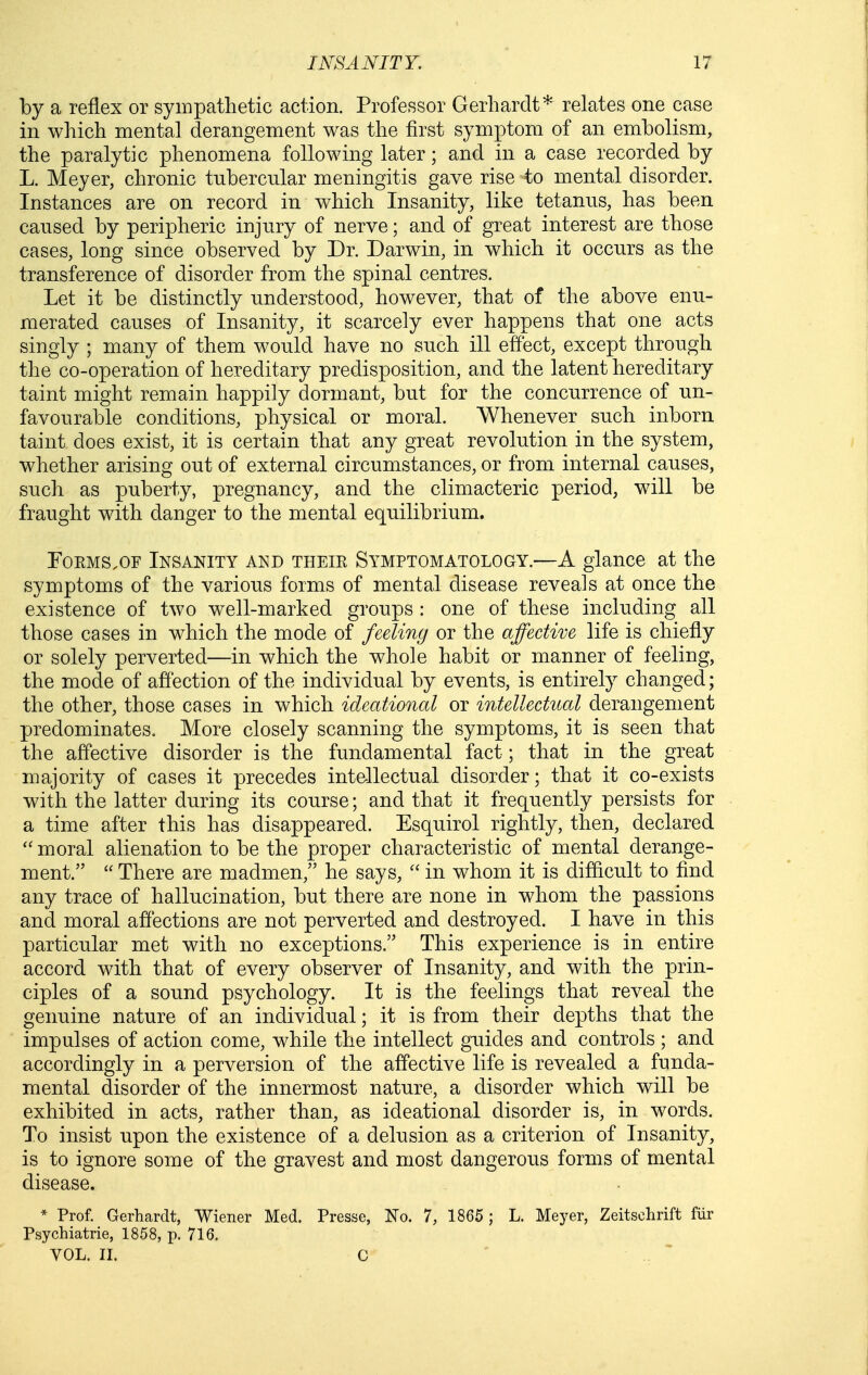 by a reflex or sympathetic action. Professor Gerhardt* relates one case in which mental derangement was the first symptom of an embolism, the paralytic phenomena following later; and in a case recorded by L. Meyer, chronic tubercular meningitis gave rise to mental disorder. Instances are on record in which Insanity, like tetanus, has been caused by peripheric injury of nerve; and of great interest are those cases, long since observed by Dr. Darwin, in which it occurs as the transference of disorder from the spinal centres. Let it be distinctly understood, however, that of the above enu- merated causes of Insanity, it scarcely ever happens that one acts singly ; many of them would have no such ill effect, except through the co-operation of hereditary predisposition, and the latent hereditary taint might remain happily dormant, but for the concurrence of un- favourable conditions, physical or moral. Whenever such inborn taint does exist, it is certain that any great revolution in the system, whether arising out of external circumstances, or from internal causes, such as puberty, pregnancy, and the climacteric period, will be fraught with danger to the mental equilibrium. Forms,OF Insanity and their Symptomatology.—A glance at the symptoms of the various forms of mental disease reveals at once the existence of two well-marked groups : one of these including all those cases in which the mode of feeling or the affective life is chiefly or solely perverted—in which the whole habit or manner of feeling, the mode of affection of the individual by events, is entirely changed; the other, those cases in which ideational or intellectual derangement predominates. More closely scanning the symptoms, it is seen that the affective disorder is the fundamental fact; that in the great majority of cases it precedes intellectual disorder; that it co-exists with the latter during its course; and that it frequently persists for a time after this has disappeared. Esquirol rightly, then, declared  moral alienation to be the proper characteristic of mental derange- ment.  There are madmen, he says,  in whom it is difficult to find any trace of hallucination, but there are none in whom the passions and moral affections are not perverted and destroyed. I have in this particular met with no exceptions. This experience is in entire accord with that of every observer of Insanity, and with the prin- ciples of a sound psychology. It is the feelings that reveal the genuine nature of an individual; it is from their depths that the impulses of action come, while the intellect guides and controls ; and accordingly in a perversion of the affective life is revealed a funda- mental disorder of the innermost nature, a disorder which will be exhibited in acts, rather than, as ideational disorder is, in words. To insist upon the existence of a delusion as a criterion of Insanity, is to ignore some of the gravest and most dangerous forms of mental disease. * Prof. Gerhardt, Wiener Med. Presse, No. 7, 1865 ; L. Meyer, Zeitschrift fiir Psychiatrie, 1858, p. 716. VOL, IL C ' . '