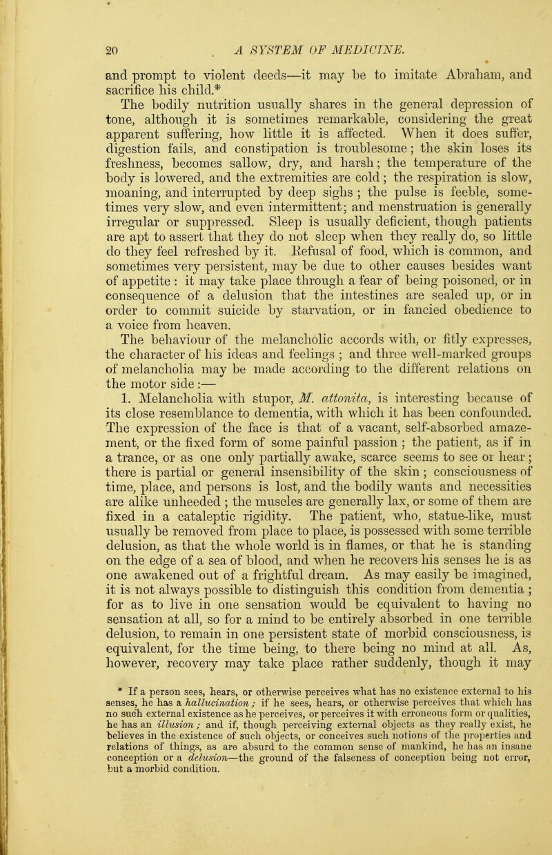 and prompt to violent deeds—it may be to imitate Abraham, and sacrifice his child * The bodily nutrition usually shares in the general depression of tone, although it is sometimes remarkable, considering the great apparent suffering, how little it is affected. When it does suffer, digestion fails, and constipation is troublesome; the skin loses its freshness, becomes sallow, dry, and harsh; the temperature of the body is lowered, and the extremities are cold; the respiration is slow, moaning, and interrupted by deep sighs ; the pulse is feeble, some- times very slow, and even intermittent; and menstruation is generally irregular or suppressed. Sleep is usually deficient, though patients are apt to assert that they do not sleep when they really do, so little do they feel refreshed by it. Kefusal of food, which is common, and sometimes very persistent, may be due to other causes besides want of appetite : it may take place through a fear of being poisoned, or in consequence of a delusion that the intestines are sealed up, or in order to commit suicide by starvation, or in fancied obedience to a voice from heaven. The behaviour of the melancholic accords with, or fitly expresses, the character of his ideas and feelings ; and three well-marked groups of melancholia may be made according to the different relations on the motor side :— 1. Melancholia with stupor, M. attonita, is interesting because of its close resemblance to dementia, with which it has been confounded. The expression of the face is that of a vacant, self-absorbed amaze- ment, or the fixed form of some painful passion ; the patient, as if in a trance, or as one only partially awake, scarce seems to see or hear; there is partial or general insensibility of the skin; consciousness of time, place, and persons is lost, and the bodily wants and necessities are alike unheeded ; the muscles are generally lax, or some of them are fixed in a cataleptic rigidity. The patient, who, statue-like, must usually be removed from place to place, is possessed v/ith some terrible delusion, as that the whole world is in flames, or that he is standing on the edge of a sea of blood, and when he recovers his senses he is as one awakened out of a frightful dream. As may easily be imagined, it is not always possible to distinguish this condition from dementia ; for as to live in one sensation would be equivalent to having no sensation at all, so for a mind to be entirely absorbed in one terrible delusion, to remain in one persistent state of morbid consciousness, is equivalent, for the time being, to there being no mind at all. As, however, recovery may take place rather suddenly, though it may * If a person sees, hears, or otherwise perceives what has no existence external to his senses, he has a hallucination ; if he sees, hears, or otherwise perceives that which has no such external existence as he perceives, or perceives it with erroneous form or qualities, he has an ilhision; and if, though perceiving external objects as they really exist, he believes in the existence of such objects, or conceives such notions of the properties and relations of things, as are absurd to the common sense of mankind, he has an insane conception or a delusion—the ground of the falseness of conception being not error, but a morbid condition.