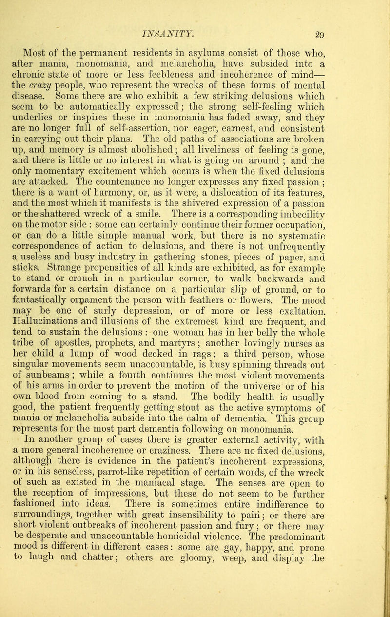 Most of the permanent residents in asylums consist of those who, after mania, monomania, and melancholia, have subsided into a chronic state of more or less feebleness and incoherence of mind— the crazy people, who represent the wrecks of these forms of mental disease. Some there are who exhibit a few striking delusions which seem to be automatically expressed; the strong self-feeling which underlies or inspires these in monomania has faded away, and they are no longer full of self-assertion, nor eager, earnest, and consistent in carrying out their plans. The old paths of associations are broken up, and memory is almost abolished; all liveliness of feeling is gone, and there is little or no interest in what is going on around ; and the only momentary excitement which occurs is when the fixed delusions are attacked. The countenance no longer expresses any fixed passion ; there is a want of harmony, or, as it were, a dislocation of its features, and the most which it manifests is the shivered expression of a passion or the shattered wreck of a smile. There is a corresponding imbecility on the motor side : some can certainly continue their former occupation, or can do a little simple manual work, but there is no systematic correspondence of action to delusions, and there is not unfrequently a useless and busy industry in gathering stones, pieces of paper, and sticks. Strange propensities of all kinds are exhibited, as for example to stand or crouch in a particular corner, to walk backw^ards and forwards for a certain distance on a particular slip of ground, or to fantastically ori^ament the person with feathers or fiowers. The mood may be one of surly depression, or of more or less exaltation. Hallucinations and illusions of the extremest kind are frequent, and tend to sustain the delusions : one woman has in her belly the w^hole tribe of apostles, prophets, and martyrs ; another lovingly nurses as her child a lump of wood decked in rags ; a third person, whose singular movements seem unaccountable, is busy spinning threads out of sunbeams ; while a fourth continues the most violent movements of his arms in order to prevent the motion of the universe or of his own blood from coming to a stand. The bodily health is usually good, the patient frequently getting stout as the active symptoms of mania or melancholia subside into the calm of dementia. This group represents for the most part dementia following on monomania. In another group of cases there is greater external activity, with a more general incoherence or craziness. There are no fixed delusions, although there is evidence in the patient's incoherent expressions, or in his senseless, parrot-like repetition of certain words, of the wreck of such as existed in the maniacal stage. The senses are open to the reception of impressions, but these do not seem to be further fashioned into ideas. There is sometimes entire indifference to surroundings, together with great insensibility to pain; or there are short violent outbreaks of incoherent passion and fury ; or there may be desperate and unaccountable homicidal violence. The predominant mood is different in different cases: some are gay, happy, and prone to laugh and chatter; others are gloomy, weep, and display the